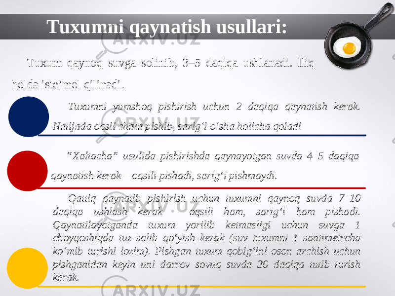 Tuxumni qaynatish usullari: Tuxum qaynoq suvga solinib, 3–5 daqiqa ushlanadi. Iliq holda iste’mol qilinadi. Tuxumni yumshoq pishirish uchun 2 daqiqa qaynatish kerak. Natijada oqsil chala pishib, sarig‘i o‘sha holicha qoladi “ Xaltacha” usulida pishirishda qaynayotgan suvda 4–5 daqiqa qaynatish kerak – oqsili pishadi, sarig‘i pishmaydi. Qattiq qaynatib pishirish uchun tuxumni qaynoq suvda 7–10 daqiqa ushlash kerak – oqsili ham, sarig‘i ham pishadi. Qaynatilayotganda tuxum yorilib ketmasligi uchun suvga 1 choyqoshiqda tuz solib qo‘yish kerak (suv tuxumni 1 santimetrcha ko‘mib turishi lozim). Pishgan tuxum qobig‘ini oson archish uchun pishganidan keyin uni darrov sovuq suvda 30 daqiqa tutib turish kerak. 