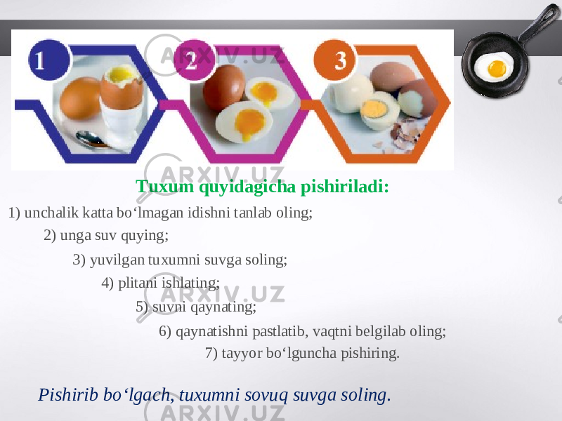 Tuxum quyidagicha pishiriladi: 1) unchalik katta bo‘lmagan idishni tanlab oling; 2) unga suv quying; 3) yuvilgan tuxumni suvga soling; 4) plitani ishlating; 5) suvni qaynating; 6) qaynatishni pastlatib, vaqtni belgilab oling; 7) tayyor bo‘lguncha pishiring. Pishirib bo‘lgach, tuxumni sovuq suvga soling. 