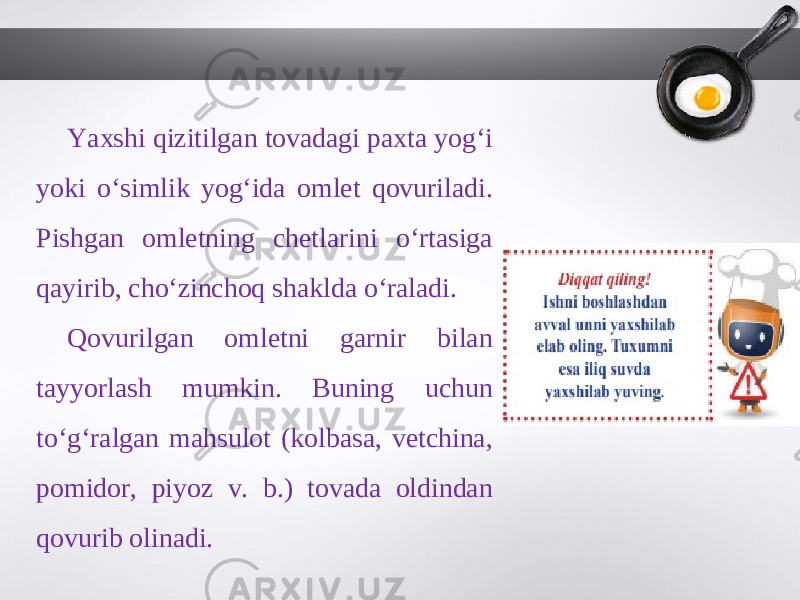 Yaxshi qizitilgan tovadagi paxta yog‘i yoki o‘simlik yog‘ida omlet qovuriladi. Pishgan omletning chetlarini o‘rtasiga qayirib, cho‘zinchoq shaklda o‘raladi. Qovurilgan omletni garnir bilan tayyorlash mumkin. Buning uchun to‘g‘ralgan mahsulot (kolbasa, vetchina, pomidor, piyoz v. b.) tovada oldindan qovurib olinadi. 