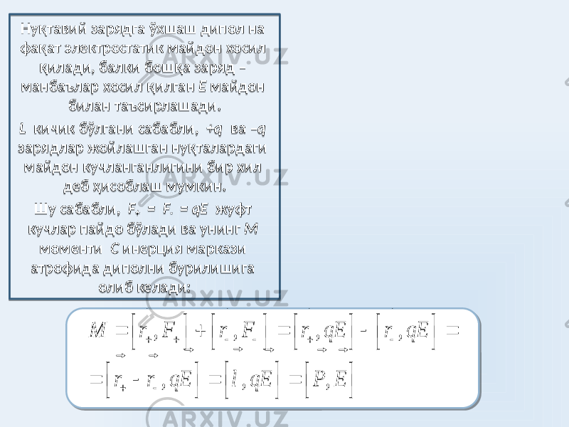 Нуқтавий зарядга ўхшаш дипол на фақат электростатик майдон хосил қилади, балки бошқа заряд – манбаълар хосил қилган Е майдон билан таъсирлашади. L кичик бўлгани сабабли, +q ва – q зарядлар жойлашган нуқталардаги майдон кучланганлигини бир хил деб ҳисоблаш мумкин. Шу сабабли, F + = F - = qE жуфт кучлар пайдо бўлади ва унинг М моменти С инерция маркази атрофида диполни бурилишига олиб келади:, , , , , , , М r F r F r qE r qE r r qE l qE P E                                                              3E 3411 24 26 20 01 2F 33 01 34 2B11 15 01 1911 26 1F 5521 35 34 0A 2A 0A 01 1421 37 26 0A 17 11 1A 