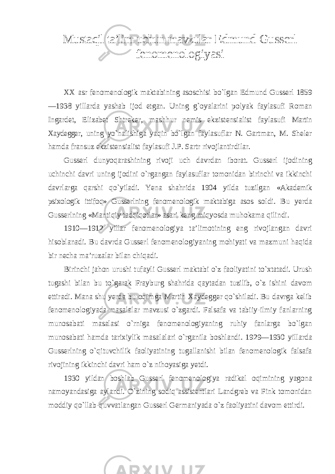 Mustaqil ta’lim uchun mavzular Edmund Gusserl fenomenologiyasi XX asr fenomenologik maktabining asoschisi bо`lgan Edmund Gusserl 1859 —1938 yillarda yashab ijod etgan. Uning g`oyalarini polyak faylasufi Roman Ingardet, Elizabet Shtreker, mashhur nemis ekzistensialist faylasufi Martin Xaydegger , uning yо`nalishiga yaqin bо`lgan faylasuflar N. Gartman, M. Sheler hamda fransuz ekzistensialist faylasufi J.P. Sartr rivojlantirdilar. Gusserl dunyoqarashining rivoji uch davrdan iborat. Gusserl ijodining uchinchi davri uning ijodini о`rgangan faylasuflar tomonidan birinchi va ikkinchi davrlarga qarshi qо`yiladi. Yena shahrida 1904 yilda tuzilgan «Akademik psixologik ittifoq» Gusserlning fenomenologik maktabiga asos soldi. Bu yerda Gusserlning «Mantiqiy tadqiqotlar» asari keng miqyosda muhokama qilindi. 1910—1912 yillar fenomenologiya ta’limotining eng rivojlangan davri hisoblanadi. Bu davrda Gusserl fenomenologiyaning mohiyati va mazmuni haqida bir necha ma’ruzalar bilan chiqadi. Birinchi jahon urushi tufayli Gusserl maktabi о`z faoliyatini tо`xtatadi. Urush tugashi bilan bu tо`garak Frayburg shahrida qaytadan tuzilib, о`z ishini davom ettiradi. Mana shu yerda bu oqimga Martin Xaydegger qо`shiladi. Bu davrga kelib fenomenologiyada masalalar mavzusi о`zgardi. Falsafa va tabiiy-ilmiy fanlarning munosabati masalasi о`rniga fenomenologiyaning ruhiy fanlarga bо`lgan munosabati hamda tarixiylik masalalari о`rganila boshlandi. 1929—1930 yillarda Gusserlning о`qituvchilik faoliyatining tugallanishi bilan fenomenologik falsafa rivojining ikkinchi davri ham о`z nihoyasiga yetdi. 1930 yildan boshlab Gusserl fenomenologiya radikal oqimining yagona namoyandasiga aylandi. О`zining sodiq assistentlari Landgreb va Fink tomonidan moddiy qо`llab-quvvatlangan Gusserl Germaniyada о`z faoliyatini davom ettirdi. 