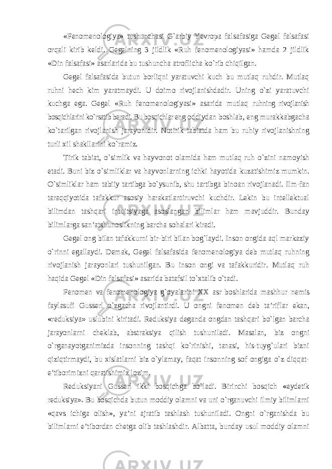 «Fenomenologiya» tushunchasi G`arbiy Yevropa falsafasiga Gegel falsafasi orqali kirib keldi. Gegelning 3 jildlik «Ruh fenomenologiyasi» hamda 2 jildlik «Din falsafasi» asarlarida bu tushuncha atroflicha kо`rib chiqilgan. Gegel falsafasida butun borliqni yaratuvchi kuch bu mutlaq ruhdir. Mutlaq ruhni hech kim yaratmaydi. U doimo rivojlanishdadir. Uning о`zi yaratuvchi kuchga ega. Gegel «Ruh fenomenologiyasi» asarida mutlaq ruhning rivojlanish bosqichlarini kо`rsatib beradi. Bu bosqichlar eng oddiydan boshlab, eng murakkabgacha k о `tarilgan rivojlanish jarayonidir. Notirik tabiatda ham bu ruhiy rivojlanishning turli xil shakllarini k о `ramiz. Tirik tabiat, о `simlik va hayvonot olamida ham mutlaq ruh о `zini namoyish etadi. Buni biz о `simliklar va hayvonlarning ichki hayotida kuzatishimiz mumkin. О`simliklar ham tabiiy tartibga bо`ysunib, shu tartibga binoan rivojlanadi. Ilm-fan taraqqiyotida tafakkur asosiy harakatlantiruvchi kuchdir. Lekin bu intellektual bilimdan tashqari intuitsiyaga asoslangan bilimlar ham mavjuddir. Bunday bilimlarga san’atshunoslikning barcha sohalari kiradi. Gegel ong bilan tafakkurni bir-biri bilan bog`laydi. Inson ongida aql markaziy о`rinni egallaydi. Demak, Gegel falsafasida fenomenologiya deb mutlaq ruhning rivojlanish jarayonlari tushunilgan. Bu inson ongi va tafakkuridir. Mutlaq ruh haqida Gegel «Din falsafasi» asarida batafsil tо`xtalib о`tadi. Fenomen va fenomenologiya g`oyalarini XX asr boshlarida mashhur nemis faylasufi Gusserl о`zgacha rivojlantirdi. U ongni fenomen deb ta’riflar ekan, « reduksiya » uslubini kiritadi. Reduksiya deganda ongdan tashqari bо`lgan barcha jarayonlarni cheklab, abstraksiya qilish tushuniladi. Masalan, biz ongni о`rganayotganimizda insonning tashqi kо`rinishi, tanasi, his-tuyg`ulari bizni qiziqtirmaydi, bu xislatlarni biz о`ylamay, faqat insonning sof ongiga о`z diqqat- e’tiborimizni qaratishimiz lozim. Reduksiyani Gusserl ikki bosqichga bо`ladi. Birinchi bosqich « eydetik reduksiya ». Bu bosqichda butun moddiy olamni va uni о`rganuvchi ilmiy bilimlarni «qavs ichiga olish», ya’ni ajratib tashlash tushuniladi. Ongni о`rganishda bu bilimlarni e’tibordan chetga olib tashlashdir. Albatta, bunday usul moddiy olamni 