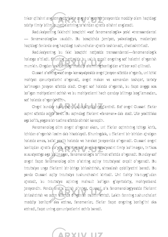 inkor qilishni anglatmaydi, lekin ongni о`rganish jarayonida moddiy olam haqidagi tabiiy-ilmiy bilimlar natijalarining ta’siridan ajratib olishni anglatadi. Reduksiyaning ikkinchi bosqichi «sof fenomenologik» yoki «transsendental — fenomenologik» usuddir. Bu bosqichda jamiyat, psixologiya, madaniyat haqidagi fanlarda ong haqidagi tushunchalar ajratib tashlanadi, chetlashtiriladi. Reduksiyaning bu ikki bosqichi natijasida transsendental— fenomenologik holatga о`tiladi. Shuning natijasida bu uslub orqali ongning sof holatini о`rganish mumkin. Ongdan tashqaridagi moddiy olamning borligidan e’tibor xoli qilinadi. Gusserl о`zining « sof ong » konsepsiyasida ongni jarayon sifatida о`rganib, uni ichki mohiyat qonuniyatlarini о`rganadi, ongni makon va zamondan tashqari, tarixiy bо`lmagan jarayon sifatida oladi. Ongni sof holatda о`rganish, bu faqat ongga xos bо`lgan mohiyatlarni ochish va bu mohiyatlarni hech qanday bilimga bog`lamasdan, sof holatda о`rganishdir. Ongni bunday tushunishni uslub sifatida rivojlantirdi. Sof ongni Gusserl fikrlar oqimi sifatida ochib berdi. Bu oqimdagi fikrlarni «fenomen» deb atadi. Ular yaxlitlikka ega bо`lib, yagona bir tuzilma sifatida olinishi keraqdir. Fenomenolog olim ongni о`rganar ekan, uni fikrlar oqimining ichiga kirib, ichidan о`rganish lozim deb hisoblaydi. Shuningdek, u fikrlarni bir-biridan ajralgan holatda emas, balki yaxlit holatda va harakat jarayonida о`rganadi. Gusserl ongni borliqdan ajratib qо`yib, о`zining sof ong konsepsiyasini ilmiy bо`lmagan, in’ikos xususiyatiga ega bо`lmagan, fenomenologik ta’limot sifatida о`rganadi. Bunday sof ongni faqat fenomenolog olim о`zining aqlny intuitsiyasi orqali о`rganadi. Bu intuitsiya unga fikrlarni bir-biriga birlashtirish, sintezlash qobiliyatini beradi. Bu yerda Gusserl aqliy intuitsiya tushunchasini kiritadi. Uni ilohiy his-tuyg`udan ajratadi, bu intuitsiya aqlning mahsuli bо`lgan g`ayritabiiy, mohiyatband jarayondir. Fanda analiz qilish о`rniga, Gusserl о`z fenomenologiyasida fikrlarni birlashtirish va oqim sifatida о`rganish usulini kiritdi. Lekin fanning tushunchalari moddiy borliqni aks ettirsa, fenomenlar, fikrlar faqat ongning borlig`ini aks ettiradi, faqat uning qonuniyatlarini ochib beradi. 