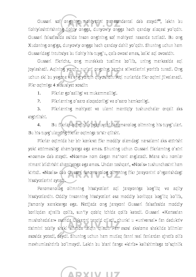 Gusserl sof ongning mohiyatini transsendental deb ataydi 88 , lekin bu ilohiylashtirishning ilohiy ongga, dunyoviy ongga hech qanday aloqasi yо`qdir. Gusserl falsafasida aslida inson ongining sof mohiyati nazarda tutiladi. Bu ong Xudoning ongiga, dunyoviy ongga hech qanday dahli yо`qdir. Shuning uchun ham Gusserldagi intuitsiya bu ilohiy his-tuyg`u, qalb ovozi emas, balki aql ovozidir. Gusserl fikricha, ong murakkab tuzilma bо`lib, uning markazida aql joylashadi. Aqlning yorqin nurlari ongning barcha xilvatlarini yoritib turadi. Ong uchun akl bu yagona va eng yorqin quyoshdir. Aql nurlarida fikr oqimi jilvalanadi. Fikr oqimiga 4 xususiyat xosdir: 1. Fikrlar gо`zalligi va mukammalligi. 2. Fikrlarning о`zaro aloqadorligi va о`zaro hamkorligi. 3. Fikrlarning mohiyati va ularni mantiqiy tushunchalar orqali aks etgirilishi. 4. Bu fikrlar oqimini о`rganuvchi fenomenolog olimning his-tuyg`ulari. Bu his-tuyg`ularning fikrlar oqimiga ta’sir qilishi. Fikrlar oqimida har bir konkret fikr moddiy olamdagi narsalarni aks ettirishi yoki ettirmasligi ahamiyatga ega emas. Shuning uchun Gusserl fikrlarning о`zini « noema » deb ataydi. « Noema » nom degan ma’noni anglatadi. Mana shu nomlar nimani bildirishi ahamiyatga ega emas. Undan tashqari, « Noels » tushunchasini ham kiritdi. « Noels » deb Gusserl fenomenolog olimning fikr jarayonini о`rganishdagi hissiyotlarini aytadi. Fenomenolog olimning hissiyotlari aql jarayoniga bog`liq va aqliy hissiyotlardir. Oddiy insonning hissiyotlari esa moddiy borliqqa bog`liq bо`lib, jismoniy xarakterga ega. Natijada ong jarayoni Gusserl falsafasida moddiy borliqdan ajralib qolib, sun’iy qobiq ichida qolib ketadi. Gusserl «Kartezian mushohadalar» asarida Dekartni tanqid qiladi, chunki u «universal» fan deduktiv tizimini tabiiy shakl sifatida talqin qiladi. Fan asosi aksioma shaklida bilimlar asosida yotadi, deydi. Shuning uchun ham mutlaq fanni real fanlardan ajratib olib mavhumlashtirib bо`lmaydi. Lekin bu bizni fanga «kirib» kelishimizga tо`sqinlik 