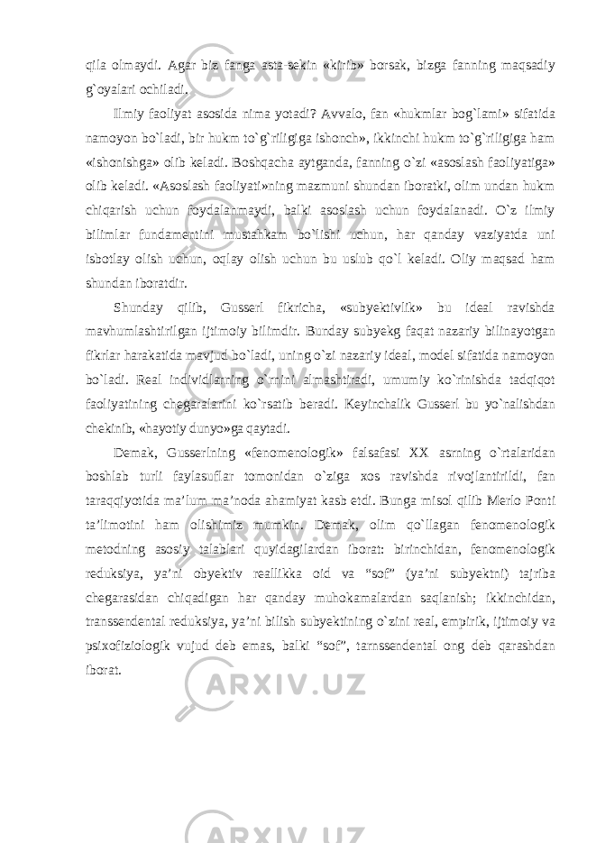 qila olmaydi. Agar biz fanga asta-sekin «kirib» borsak, bizga fanning maqsadiy g`oyalari ochiladi. Ilmiy faoliyat asosida nima yotadi? Avvalo, fan «hukmlar bog`lami» sifatida namoyon bо`ladi, bir hukm tо`g`riligiga ishonch», ikkinchi hukm tо`g`riligiga ham «ishonishga» olib keladi. Boshqacha aytganda, fanning о`zi «asoslash faoliyatiga» olib keladi. «Asoslash faoliyati»ning mazmuni shundan iboratki, olim undan hukm chiqarish uchun foydalanmaydi, balki asoslash uchun foydalanadi. О`z ilmiy bilimlar fundamentini mustahkam bо`lishi uchun, har qanday vaziyatda uni isbotlay olish uchun, oqlay olish uchun bu uslub qо`l keladi. Oliy maqsad ham shundan iboratdir. Shunday qilib, Gusserl fikricha, «subyektivlik» bu ideal ravishda mavhumlashtirilgan ijtimoiy bilimdir. Bunday subyekg faqat nazariy bilinayotgan fikrlar harakatida mavjud bо`ladi, uning о`zi nazariy ideal, model sifatida namoyon bо`ladi. Real individlarning о`rnini almashtiradi, umumiy kо`rinishda tadqiqot faoliyatining chegaralarini kо`rsatib beradi. Keyinchalik Gusserl bu yо`nalishdan chekinib, «hayotiy dunyo»ga qaytadi. Demak, Gusserlning «fenomenologik» falsafasi XX asrning о `rtalaridan boshlab turli faylasuflar tomonidan о `ziga xos ravishda rivojlantirildi, fan taraqqiyotida ma’lum ma’noda ahamiyat kasb etdi. Bunga misol qilib Merlo Ponti ta ’ limotini ham olishimiz mumkin . Demak , olim q о` llagan fenomenologik metodning asosiy talablari quyidagilardan iborat : birinchidan , fenomenologik reduksiya , ya ’ ni obyektiv reallikka oid va “ sof ” ( ya ’ ni subyektni ) tajriba chegarasidan chiqadigan har qanday muhokamalardan saqlanish ; ikkinchidan , transsendental reduksiya , ya ’ ni bilish subyektining о` zini real , empirik , ijtimoiy va psixofiziologik vujud deb emas , balki “ sof ”, tarnssendental ong deb qarashdan iborat . 