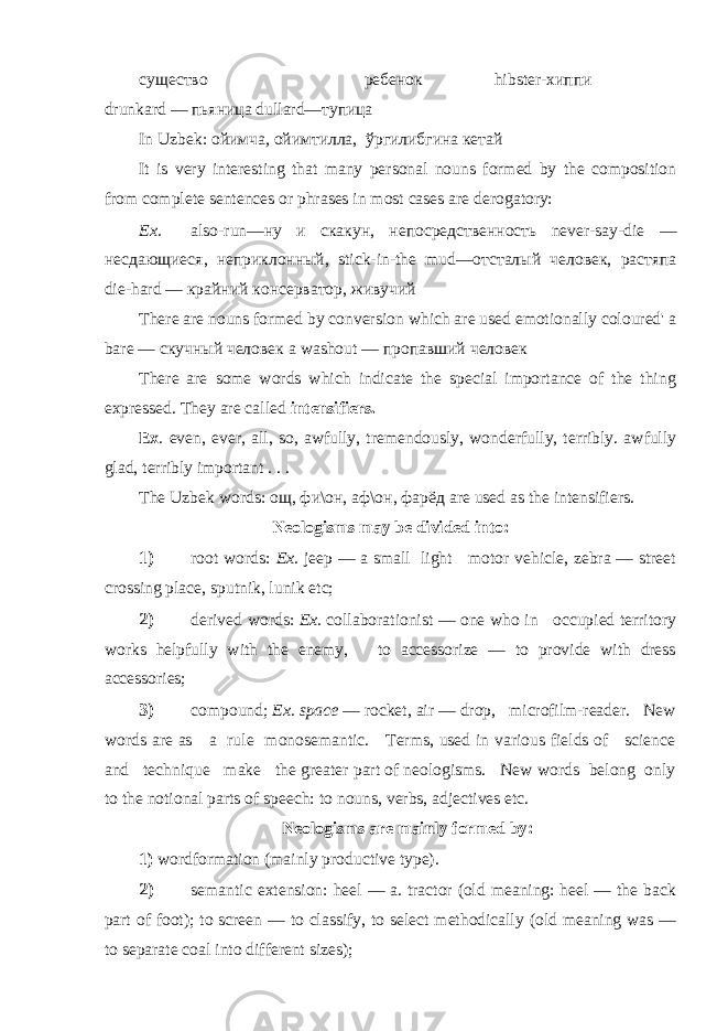 существо рeбенок hibster-хиппи drunkard — пьяница dullard—тупица In Uzbek: ойимча , ойимтилла, ўргилибгина кетай It is very interesting that many personal nouns formed by the composition from complete sentences or phrases in most cases are derogatory: Ex. also-run— н y и скакун , непосредственность never-say-die — несдающиеся , неприклонный , stick-in-the mud— отсталый человек , растяпа die-hard — крайний консерватор , живучий There are nouns formed by conversion which are used emotionally coloured&#39; a bare — скучный человек a washout — пропавший человек There are some words which indicate the special importance of the thing expressed. They are called intensifiers. Ex . even, ever, all, so, awfully, tremendously, wonderfully, terribly. awfully glad, terribly important . . . The Uzbek words: o щ , фи \ он , a ф \ он , фарёд are used as the intensifiers. Neologisms may be divided into: 1) root words: Ex. jeep — a small light motor vehicle, zebra — street crossing place, sputnik, lunik etc; 2) derived words: Ex. collaborationist — one who in occupied territory works helpfully with the enemy, to accessorize — to provide with dress accessories; 3) compound; Ex. space — rocket, air — drop, microfilm-reader. New words are as a rule monosemantic. Terms, used in various fields of science and technique make the greater part of neologisms. New words belong only to the notional parts of speech: to nouns, verbs, adjectives etc. Neologisms are mainly formed by: 1) wordformation (mainly productive type). 2) semantic extension: heel — a. tractor (old meaning: heel — the back part of foot); to screen — to classify, to select methodically (old meaning was — to separate coal into different sizes); 