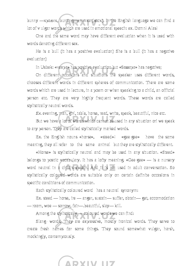 bunny — кролик , bunting— птичка ( ласк ) . In the English language we can find a lot of v ulgar words which are used in emotional speech: ex. Damn! Alas! One and the same word may have different evaluatian when it is uzed with words denoting different sex. He is a bull (it has a positive evaluation) She is a bull (it has a negative evaluation) In Uzbek: « чехра » has positive evaluation but «6a ш apa» has negative; On different occasions and situations the speaker uses different words, chooses different words in different spheres of communication. There are some words which are used in lecture, in a poem or when speaking to a child, an official person etc. They are very highly frequent words. These words are called stylistically neutral words. Ex. evening, man, girl, table, horse, read, write, speak, beautiful, nice etc. But we have a lot of words which cannot be used in any situation ori we speak to any person. They are called stylistically marked words. Ex. the English nouns «horse», «steed»! «gee-gee» have the same meaning, they all refer to the same animal but they are stylistically different. «Horse» is stylistically neutral and may be used in any situation. «Steed» belongs to poetic vocabulary. It has a lofty meaning. «Gee-gee» — is a nursery word neutral in a child&#39;s speech. And it is not used in adult conversation. So stylistically coloured words are suitable only on certain definite occasions in specific conditions of communication. Each stylistically coloured word has a neutral synonym: Ex. steed — horse, ire — anger, sustain— suffer, obtain— get, accomodation — room, woe — sorrow, fair—.beautiful, slay— kill. Among the stylistically — coloured words we can find: Slang- words. They are expressive, mostly ironical words. They serve to create fresh names for some things. They sound somewhat vulgar, harsh, mockingly, contemptously. 