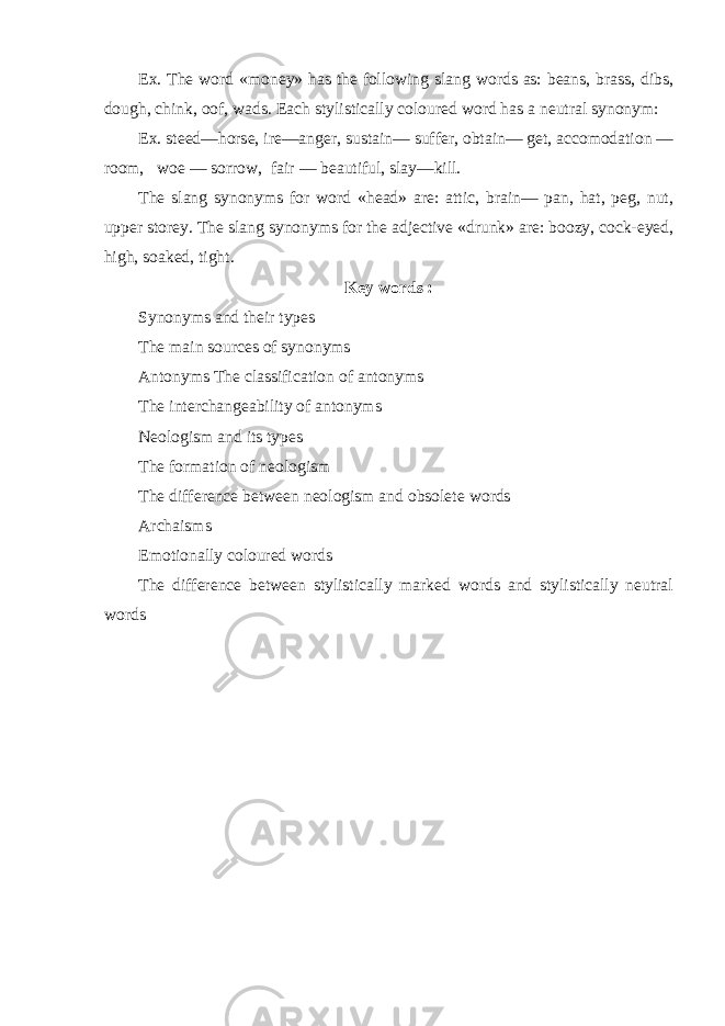 Ex. The word «money» has the following slang words as: beans, brass, dibs, dough, chink, oof, wads. Each stylistically coloured word has a neutral synonym: Ex. steed—horse, ire—anger, sustain— suffer, obtain— get, accomodation — room, woe — sorrow, fair — beautiful, slay—kill. The slang synonyms for word «head» are: attic, brain— pan, hat, peg, nut, upper storey. The slang synonyms for the adjective «drunk» are: boozy, cock-eyed, high, soaked, tight. Key words : Synonyms and their types The main sources of synonyms Antonyms The classification of antonyms The interchangeability of antonyms Neologism and its types The formation of neologism The difference between neologism and obsolete words Archaisms Emotionally coloured words The difference between stylistically marked words and stylistically neutral words 