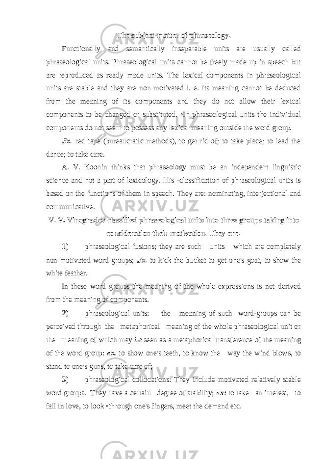 The subject-matter of phraseology. Functionally and semantically inseparable units are usually called phraseological units. Phraseological units cannot be freely made up in speech but are reproduced as ready made units. The lexical components in phraseological units are stable and they are non-motivated i. e. its meaning cannot be deduced from the meaning of its components and they do not allow their lexical components to be changed or substituted. •In phraseological units the individual components do not seem to possess any lexical meaning outside the word group. Ex. red tape (bureaucratic methods), to get rid of; to take place; to lead the dance; to take care. A. V. Koonin thinks that phraseology must be an independent linguistic science and not a part of lexicology. His -classification of phraseological units is based on the functions of them in speech. They are: nominating, interjectional and communicative. V. V. Vinogradov classified phraseological units into three groups taking into consideration their motivation. They are: 1) phraseological fusions; they are such units which are completely non motivated word groups; Ex. to kick the bucket to get one&#39;s goat, to show the white feather. In these word groups the meaning of the whole expressions is not derived from the meaning of components. 2) phraseological units: the meaning of such word-groups can be perceived through the metaphorical meaning of the whole phraseological unit or the meaning of which may be seen as a metaphorical transference of the meaning of the word group: ex. to show one&#39;s teeth, to know the way the wind blows, to stand to one&#39;s guns, to take care of; 3) phraseological collocations: They include motivated relatively stable word groups. They have a certain degree of stability; ex: to take an interest, to fall in love, to look •through one&#39;s fingers, meet the demand etc. 