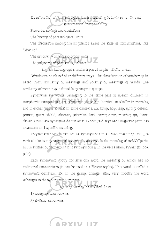 Classification of phraseological units according to their semantic and grammatical inseparability Proverbs, sayings and quotations The history of phraseological units The discussion among the linguistics about the state of combinations, like “give up” The synonymy of phraseological units The polysemy of phraseological units English lexicography. main types of english dictionaries. W о rds can be classified in different ways. The classification of words may be based upon: similarity of meanings and polarity of meanings of words. The similarity of meanings is found in synonymic groups. Synonyms are words belonging to the same part of speech different in morphemic composition and phonemic shape but identical or similar in meaning and interchangeable at least in some contexts. Ex. jump, hop, leap, spring, defend, protect, guard shield; absence, privation, lack, want; error, mistake; go, leave, depart. Complete synonyms do not exist. Bloomfield says each linguistic form has a constant an 1 specific meaning. Polysemantic words can not be synonymous in all their meanings. Ex. The verb «look» is a synonym of see, watch, observe, in the meaning of «cMOTperb» but in another of its meaning it is synonymous with the verbs seem, appear (to look pale). Each synonymic group contains one word the meaning of which has no additional connotations (it can be used in different styles). This word is called a synonymic dominant. Ex. In the group: change, alter, very, modify the word «change» is the synonymic dominant. Synonyms may be divided into: 1) ideographic synonyms; 2) stylistic synonyms. 