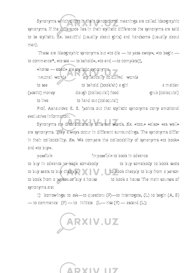 Synonyms which differ in their denotational meanings are called ideographic synonyms. If the difference lies in their stylistic difference the synonyms are said to be stylistic. Ex. beautiful (usually about girls) and handsome (usually about men). These are ideographic synonyms but «to die — to pass away», «to begin — to commence*, «to see — to behold», «to end —to complete)), «horse — steed» are stylistic synonyms. neutral words stylistically coloured words to see to behold (bookish) a girl a maiden (poetic) money dough (colloquial) food grub (coloquial) to live to hand out (coloquial) Prof. Aznaurova E. S. 1 points out that stylistic synonyms carry emotional evaluative information. Synonyms are distributionally different words. Ex. «too.» «also» «as well» are synonyms. They always occur in different surroundings. The synonyms differ in their collocability. Ex. We compare the collocability of synonyms «to book» and «to buy». possible impossible to book in advance to buy in advance to book somebody to buy somebody to book seats to buy seats to buy cheaply to book cheaply to buy from a person to book from a person to buy a house to book a house The main sourses of synonyms are: 1) borrowings: to ask—to question: (F)—to interrogate, (L) to begin (A, S) — to commence (F) — to initiate (L— rise (F) — ascend (L); 