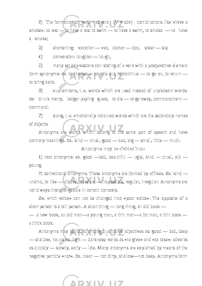 2) The formation of verb + adverb (V + adv) combinations like «have a smoke». to rest — to have a rest to swim — to have a swim, to smoke -— to have a smoke; 3) shortening: vacation — vac, doctor — doc, sister — sis; 4) conversion: laughter — laugh, 5) many set expressions con-sisting of a verb with a postpositive element form synonyms: ex. to choose — to pick out, to continue — to go on, to return — to bring back. 6) euphemisms, i. e. words which are used instead of unpleasant words: ex: drunk-merry, ledger-paying guest, to die — to go away, commandment — command. 7) slang, i. e. emotionally coloured words which are the secondary names of objects. Antonyms are words which belong to the same part of speech and have contrary meanings. Ex. kind — cruel, good — bad, big — small, little — much. Antonyms may be divided into: 1) root antonyms: ex. good —bad, beautiful — ugly, kind — cruel, old — young. 2) derivational antonyms. These antonyms are formed by affixes. Ex. kind — unkind, to like — dislike, possible — impossible, regular, irregular. Antonyms are not always interchangeable in certain contexts. Ex. «rich voice» can not be changed into «poor voice». The opposite of a short person is a tall person. A short thing — long thing, an old book — — a new book, an old man—a young man, a thin man—a fat man, a thin book — a thick book. Antonyms may be found among qualitative adjectives as: good — bad, deep — shallow, nouns as: light — darkness; verbs as «to give» and «to take»; adverbs as quickly — slowly, early — late. Many antonyms are explained by means of the negative particle «not». Ex. clean — not dirty, shallow—not deep. Antonyms form 