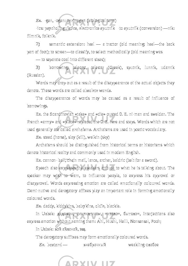 Ex. -gen, -ogen: carinogen (biological term) -ics: psycholinguistics, electronics sputnik—to sputnik (conversion) —nik: filmnik, folknik. 2) semantic extension: heel — a tractor (old meaning: heel—the back part of foot); to screen—to classify, to select methodically (old meaning was — to separate coal into different sizes); 3) borrowing: telecast, telestar (Greek), sputnik, lunnik, udarnik (Russian). Words may drop out as a result of the disappearance oi the actual objects they denote. These words are called obsolete words. The disappearance of words may be caused as a result of influence of borrowings. Ex. the Scandinavian «take» and «die» ousted 0. E. ni-man and sweldan. The French «army» and «place» replaced the 0. E. here and steps. Words which are not used generally are called archaisms. Archaisms are used in poetic vocabulary. Ex. steed (horse), slay (kill), welkin (sky) Archaisms should be distinguished from historical terms or historisms which denote historical reality and commonly used in modern English. Ex. cannon- ball, chain mail, lance, archer, baldric (belt for a sword). Speech also expresses the speakers attitude to what he is talking about. The speaker may wish to warn, to influence people, to express his approval or disapproval. Words expressing emotion are called emotionally coloured words. Demi-nutive and derogatory affixes play an important role in forming emotionally coloured words. Ex. daddy, kiddykins, babykins, oldie, blackie. In Uzbek: дадажон , c ингилгинам , = изало = , бытало =, Interjections also express emotion without naming them: Ahl, Hush!, Hell!, Nonsense!, Pooh; In Uzbek: вой айланай , эщ . The derogatory suffixes may form emotionally coloured words. Ex. bastard — внебрачный weakling-слабое 