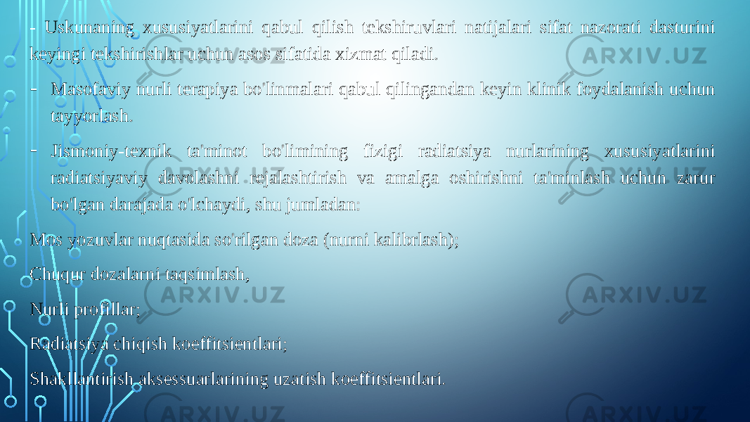 - Uskunaning xususiyatlarini qabul qilish tekshiruvlari natijalari sifat nazorati dasturini keyingi tekshirishlar uchun asos sifatida xizmat qiladi. - Masofaviy nurli terapiya bo&#39;linmalari qabul qilingandan keyin klinik foydalanish uchun tayyorlash. - Jismoniy-texnik ta&#39;minot bo&#39;limining fizigi radiatsiya nurlarining xususiyatlarini radiatsiyaviy davolashni rejalashtirish va amalga oshirishni ta&#39;minlash uchun zarur bo&#39;lgan darajada o&#39;lchaydi, shu jumladan: Mos yozuvlar nuqtasida so&#39;rilgan doza (nurni kalibrlash); Chuqur dozalarni taqsimlash, Nurli profillar; Radiatsiya chiqish koeffitsientlari; Shakllantirish aksessuarlarining uzatish koeffitsientlari. 