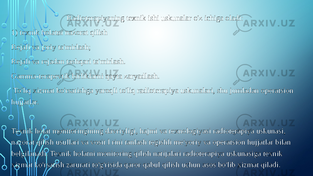 Radioterapiyaning texnik ishi uskunalar o&#39;z ichiga oladi: 1) texnik holatni nazorat qilish Rejali va joriy ta&#39;mirlash; Rejali va rejadan tashqari ta&#39;mirlash. Gamma-terapevtik birliklarni qayta zaryadlash. To&#39;liq xizmat ko&#39;rsatishga yaroqli to&#39;liq radioterapiya uskunalari, shu jumladan operatsion hujjatlar. Texnik holat monitoringining davriyligi, hajmi va texnologiyasi radioterapiya uskunasi, nazorat qilish usullari va vosit l rini tanlash tegishli me&#39;yoriy va operatsion hujjatlar bilan belgilanadi. Texnik holatni monitoring qilish natijalari radioterapiya uskunasiga texnik xizmat ko&#39;rsatish zarurati to&#39;g&#39;risida qaror qabul qilish uchun asos bo&#39;lib xizmat qiladi. 