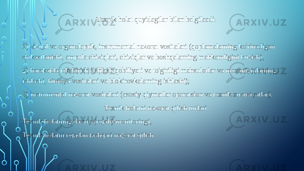 Texnik holat quyidagilar bilan belgilaadi:   1) vizual va organoleptik, instrumental nazorat vositalari (qoplamalarning ko&#39;rinadigan shikastlanishi, ampula chiziqlari, chiziqlar va boshqalarning mahkamligini buzish); 2) harakatda tekshirish (ishlash qobiliyati va to&#39;g&#39;riligi mahsulotlar va mexanizmlarning ishlashi, himoya vositalari va blokirovkalarning ishlashi); 3) instrumental nazorat vositalari (asosiy qiymatlar operatsion va texnik xususiyatlar). Texnik holatni nazorat qilish turlari: Texnik holatning davriy (rejali) monitoringi; Texnik holatni rejadan tashqari nazorat qilish. 