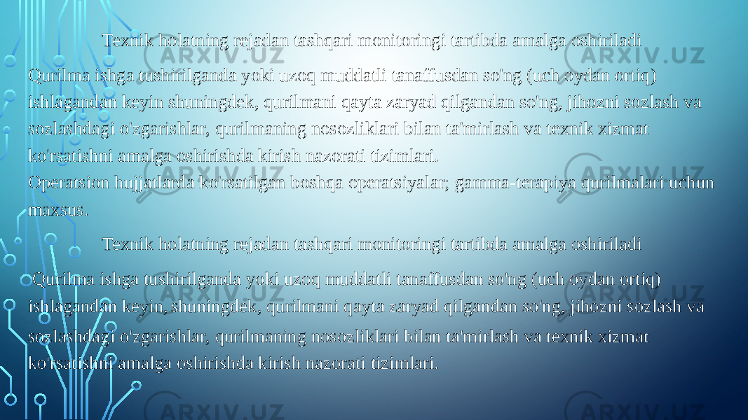 Texnik holatning rejadan tashqari monitoringi tartibda amalga oshiriladi Qurilma ishga tushirilganda yoki uzoq muddatli tanaffusdan so&#39;ng (uch oydan ortiq) ishlagandan keyin shuningdek, qurilmani qayta zaryad qilgandan so&#39;ng, jihozni sozlash va sozlashdagi o&#39;zgarishlar, qurilmaning nosozliklari bilan ta&#39;mirlash va texnik xizmat ko&#39;rsatishni amalga oshirishda kirish nazorati tizimlari. Operatsion hujjatlarda ko&#39;rsatilgan boshqa operatsiyalar; gamma-terapiya qurilmalari uchun maxsus. Texnik holatning rejadan tashqari monitoringi tartibda amalga oshiriladi   Qurilma ishga tushirilganda yoki uzoq muddatli tanaffusdan so&#39;ng (uch oydan ortiq) ishlagandan keyin, shuningdek, qurilmani qayta zaryad qilgandan so&#39;ng, jihozni sozlash va sozlashdagi o&#39;zgarishlar, qurilmaning nosozliklari bilan ta&#39;mirlash va texnik xizmat ko&#39;rsatishni amalga oshirishda kirish nazorati tizimlari. 