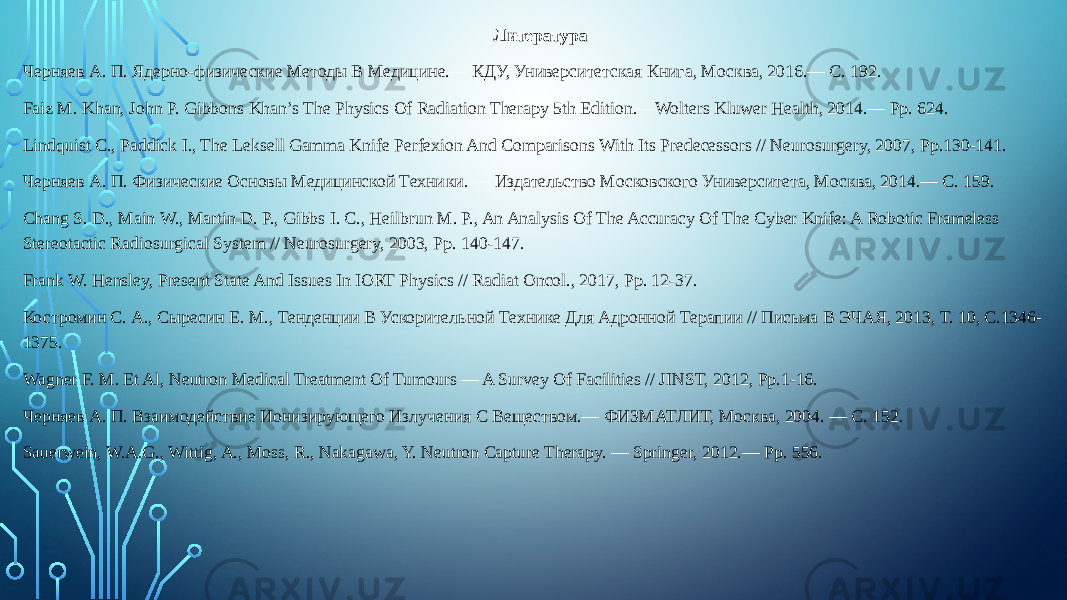 Литература Черняев А. П. Ядерно-физические Методы В Медицине.— КДУ, Университетская Книга, Москва, 2016.— С. 192. Faiz M. Khan, John P. Gibbons Khan’s The Physics Of Radiation Therapy 5th Edition.—Wolters Kluwer Health, 2014.— Pp. 624. Lindquist C., Paddick I., The Leksell Gamma Knife Perfexion And Comparisons With Its Predecessors // Neurosurgery, 2007, Pp.130-141. Черняев А. П. Физические Основы Медицинской Техни ки. — Издательство Московского Университета, Москва, 2014.— С. 159. Chang S. D., Main W., Martin D. P., Gibbs I. C., Heilbrun M. P., An Analysis Of The Accuracy Of The Cyber Knife: A Robotic Frameless Stereotactic Radiosurgical System // Neurosurgery, 2003, Pp. 140-147. Frank W. Hensley, Present State And Issues In IORT Physics // Radiat Oncol., 2017, Pp. 12-37. Костромин С. А., Сыресин Е. М., Тенденции В Ускоритель ной Технике Для Адронной Терапии // Письма В ЭЧАЯ, 2013, Т. 10, С.1346- 1375. Wagner F. M. Et Al, Neutron Medical Treatment Of Tumours — A Survey Of Facilities // JINST, 2012, Pp.1-16. Черняев А. П. Взаимодействие Ионизирующего Излуче ния С Веществом.— ФИЗМАТЛИТ, Москва, 2004. — С. 152. Sauerwein, W.A.G., Wittig, A., Moss, R., Nakagawa, Y. Neutron Capture Therapy. — Springer, 2012.— Pp. 556. 