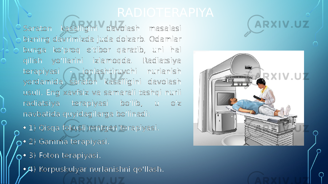 RADIOTERAPIYA Saraton kasalligini davolash masalasi bizning davrimizda juda dolzarb. Odamlar bunga ko&#39;proq e&#39;tibor qaratib, uni hal qilish yo&#39;llarini izlamoqda. Radiatsiya terapiyasi - ionlashtiruvchi nurlanish yordamida saraton kasalligini davolash usuli. Eng xavfsiz va samarali tashqi nurli radiatsiya terapiyasi bo&#39;lib, u o&#39;z navbatida quyidagilarga bo&#39;linadi: • 1) Qisqa fokusli rentgen terapiyasi. • 2) Gamma terapiyasi. • 3) Foton terapiyasi. • 4) Korpuskulyar nurlanishni qo&#39;llash. 