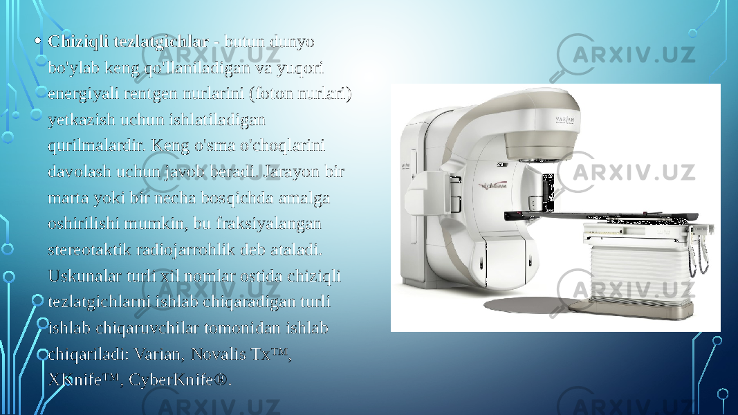 • Chiziqli tezlatgichlar - butun dunyo bo&#39;ylab keng qo&#39;llaniladigan va yuqori energiyali rentgen nurlarini (foton nurlari) yetkazish uchun ishlatiladigan qurilmalardir. Keng o&#39;sma o&#39;choqlarini davolash uchun javob beradi. Jarayon bir marta yoki bir necha bosqichda amalga oshirilishi mumkin, bu fraksiyalangan stereotaktik radiojarrohlik deb ataladi. Uskunalar turli xil nomlar ostida chiziqli tezlatgichlarni ishlab chiqaradigan turli ishlab chiqaruvchilar tomonidan ishlab chiqariladi: Varian, Novalis Tx™, XKnife™, CyberKnife®. 