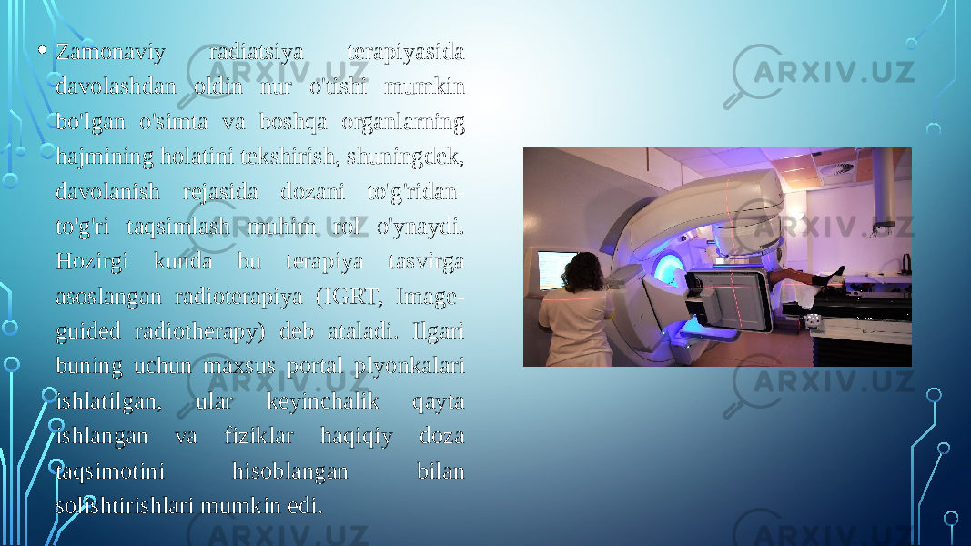 • Zamonaviy radiatsiya terapiyasida davolashdan oldin nur o&#39;tishi mumkin bo&#39;lgan o&#39;simta va boshqa organlarning hajmining holatini tekshirish, shuningdek, davolanish rejasida dozani to&#39;g&#39;ridan- to&#39;g&#39;ri taqsimlash muhim rol o&#39;ynaydi. Hozirgi kunda bu terapiya tasvirga asoslangan radioterapiya (IGRT, Image- guided radiotherapy) deb ataladi. Ilgari buning uchun maxsus portal plyonkalari ishlatilgan, ular keyinchalik qayta ishlangan va fiziklar haqiqiy doza taqsimotini hisoblangan bilan solishtirishlari mumkin edi. 