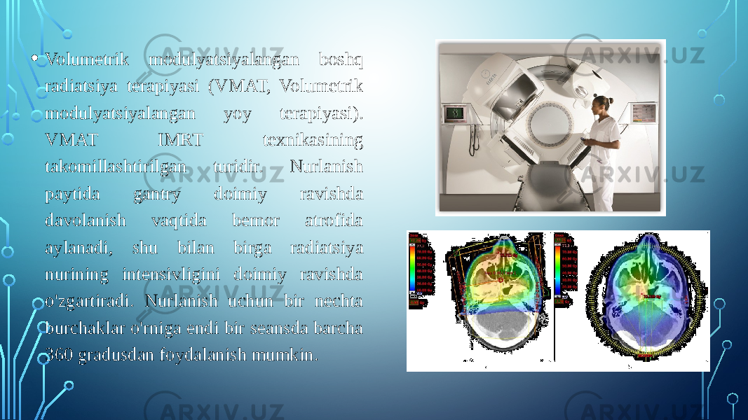 • Volumetrik modulyatsiyalangan boshq radiatsiya terapiyasi (VMAT, Volumetrik modulyatsiyalangan yoy terapiyasi). VMAT IMRT texnikasining takomillashtirilgan turidir. Nurlanish paytida gantry doimiy ravishda davolanish vaqtida bemor atrofida aylanadi, shu bilan birga radiatsiya nurining intensivligini doimiy ravishda o&#39;zgartiradi. Nurlanish uchun bir nechta burchaklar o&#39;rniga endi bir seansda barcha 360 gradusdan foydalanish mumkin. 