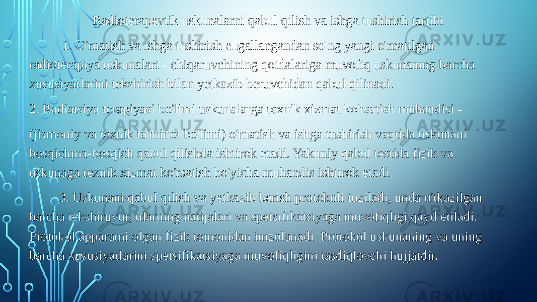 Radioterapevtik uskunalarni qabul qilish va ishga tushirish tartibi 1. O&#39;rnatish va ishga tushirish еugallangandan so&#39;ng yangi o&#39;rnatilgan radioterapiya uskunalari - chiqaruvchining qoidalariga muvofiq uskunaning barcha xususiyatlarini tekshirish bilan yetkazib beruvchidan qabul qilinadi. 2. Radiatsiya terapiyasi bo&#39;limi uskunalarga texnik xizmat ko&#39;rsatish muhandisi - (jismoniy va texnik ta&#39;minot bo&#39;limi) o&#39;rnatish va ishga tushirish vaqtida uskunani bosqichma-bosqich qabul qilishda ishtirok etadi. Yakuniy qabul testida fizik va uskunaga texnik xizmat ko&#39;rsatish bo&#39;yicha muhandis ishtirok etadi. 3. Uskunani qabul qilish va yetkazib berish protokoli tuziladi, unda o&#39;tkazilgan barcha tekshiruvur, ularning natijalari va spetsifikatsiyaga muvofiqligi qayd etiladi. Protokol apparatni olgan fizik tomonidan imzolanadi. Protokol uskunaning va uning barcha xususiyatlarini spetsifikatsiyaga muvofiqligini tasdiqlovchi hujjatdir. 