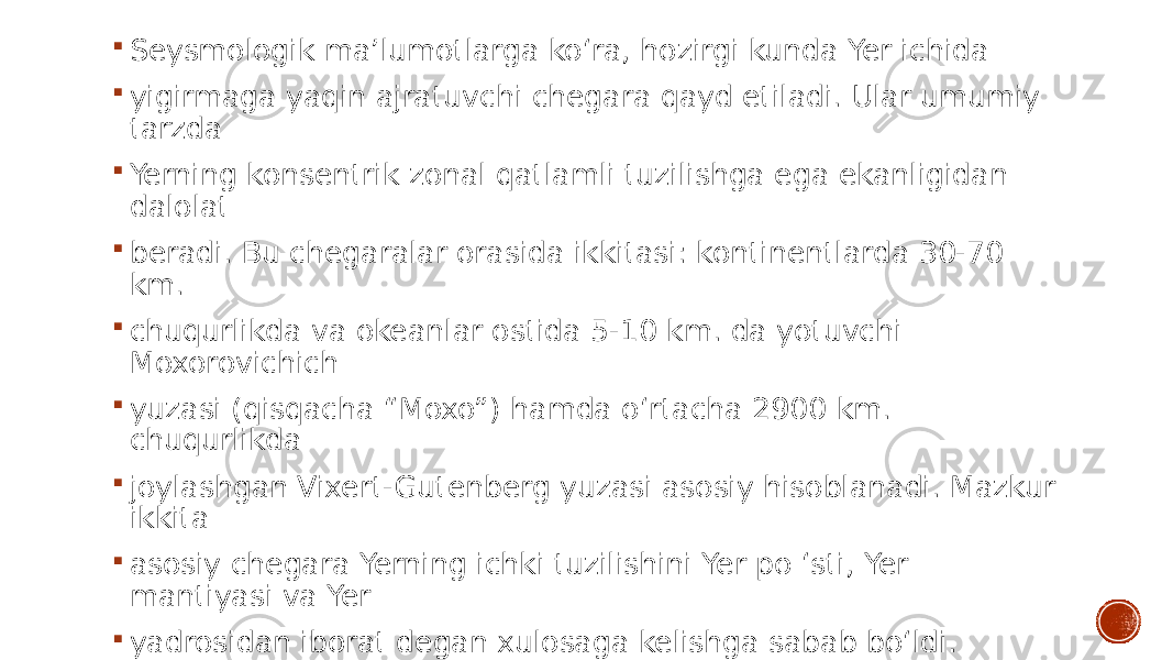  Seysmologik ma’lumotlarga ko‘ra, hozirgi kunda Yer ichida  yigirmaga yaqin ajratuvchi chegara qayd etiladi. Ular umumiy tarzda  Yerning konsentrik zonal qatlamli tuzilishga ega ekanligidan dalolat  beradi. Bu chegaralar orasida ikkitasi: kontinentlarda 30-70 km.  chuqurlikda va okeanlar ostida 5-10 km. da yotuvchi Moxorovichich  yuzasi (qisqacha “Moxo”) hamda o‘rtacha 2900 km. chuqurlikda  joylashgan Vixert-Gutenberg yuzasi asosiy hisoblanadi. Mazkur ikkita  asosiy chegara Yerning ichki tuzilishini Yer po ‘sti, Yer mantiyasi va Yer  yadrosidan iborat degan xulosaga kelishga sabab bo‘ldi. 