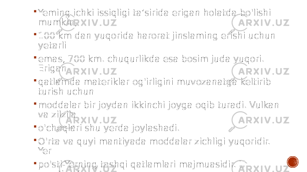  Yeming ichki issiqligi ta’sirida erigan holatda bo&#39;lishi mumkin,  100 km dan yuqorida harorat jinslaming erishi uchun yetarli  emas, 700 km. chuqurlikda esa bosim juda yuqori. Erigan  qatlamda materiklar og&#39;irligini muvozanatga keltirib turish uchun  moddalar bir joydan ikkinchi joyga oqib turadi. Vulkan va zilzila  o&#39;choqlari shu yerda joylashadi.  O&#39;rta va quyi mantiyada moddalar zichligi yuqoridir. Yer  po&#39;sti-Yerning tashqi qatlamlari majmuasidir. U mantiyadan  Moxo chegarasi bilan ajralib turadi. 