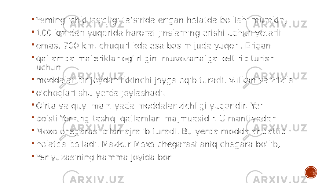  Yeming ichki issiqligi ta’sirida erigan holatda bo&#39;lishi mumkin,  100 km dan yuqorida harorat jinslaming erishi uchun yetarli  emas, 700 km. chuqurlikda esa bosim juda yuqori. Erigan  qatlamda materiklar og&#39;irligini muvozanatga keltirib turish uchun  moddalar bir joydan ikkinchi joyga oqib turadi. Vulkan va zilzila  o&#39;choqlari shu yerda joylashadi.  O&#39;rta va quyi mantiyada moddalar zichligi yuqoridir. Yer  po&#39;sti-Yerning tashqi qatlamlari majmuasidir. U mantiyadan  Moxo chegarasi bilan ajralib turadi. Bu yerda moddalar qattiq  holatda bo&#39;ladi. Mazkur Moxo chegarasi aniq chegara bo&#39;lib,  Yer yuzasining hamma joyida bor. 