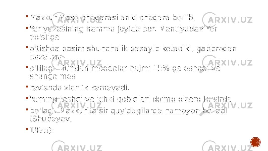  Mazkur Moxo chegarasi aniq chegara bo&#39;lib,  Yer yuzasining hamma joyida bor. Mantiyadan Yer po&#39;stiga  o&#39;tishda bosim shunchalik pasayib ketadiki, gabbrodan bazaltga  o&#39;tiladi. Bundan moddalar hajmi 15% ga oshadi va shunga mos  ravishda zichlik kamayadi.  Yerning tashqi va ichki qobiqlari doimo o&#39;zaro ta’sirda  bo&#39;ladi. Mazkur ta’sir quyidagilarda namoyon bo&#39;ladi (Shubayev,  1975): 