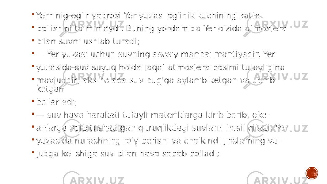  Yerninig og&#39;ir yadrosi Yer yuzasi og&#39;irlik kuchining katta  bo&#39;lishini ta’minlaydi. Buning yordamida Yer o&#39;zida atmosfera  bilan suvni ushlab turadi;  — Yer yuzasi uchun suvning asosiy manbai mantiyadir. Yer  yuzasida suv suyuq holda faqat atmosfera bosimi tufayligina  mavjuddir, aks holada suv bug&#39;ga aylanib ketgan va uchib ketgan  bo&#39;lar edi;  — suv havo harakati tufayli materiklarga kirib borib, oke-  anlarga oqib tushadigan quruqlikdagi suvlami hosil qiladi. Yer  yuzasida nurashning ro&#39;y berishi va cho&#39;kindi jinslarning vu-  judga kelishiga suv bilan havo sabab bo&#39;ladi; 