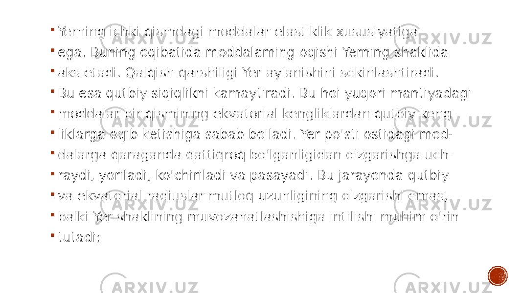  Yerning ichki qismdagi moddalar elastiklik xususiyatiga  ega. Buning oqibatida moddalaming oqishi Yerning shaklida  aks etadi. Qalqish qarshiligi Yer aylanishini sekinlashtiradi.  Bu esa qutbiy siqiqlikni kamaytiradi. Bu hoi yuqori mantiyadagi  moddalar bir qismining ekvatorial kengliklardan qutbiy keng-  liklarga oqib ketishiga sabab bo&#39;ladi. Yer po&#39;sti ostidagi mod-  dalarga qaraganda qattiqroq bo&#39;lganligidan o&#39;zgarishga uch-  raydi, yoriladi, ko&#39;chiriladi va pasayadi. Bu jarayonda qutbiy  va ekvatorial radiuslar mutloq uzunligining o&#39;zgarishi emas,  balki Yer shaklining muvozanatlashishiga intilishi muhim o&#39;rin  tutadi; 