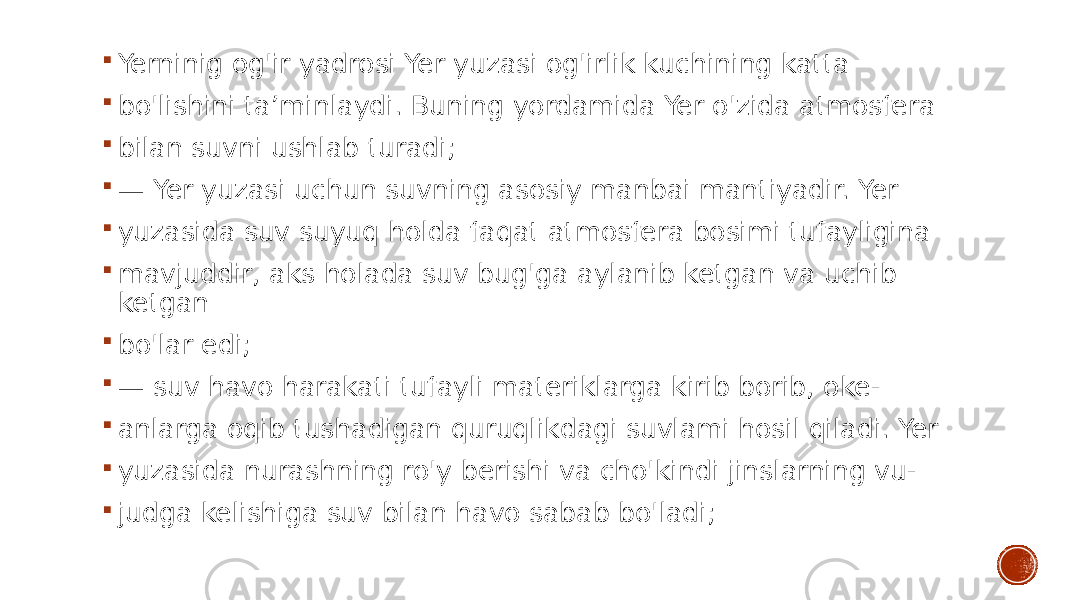  Yerninig og&#39;ir yadrosi Yer yuzasi og&#39;irlik kuchining katta  bo&#39;lishini ta’minlaydi. Buning yordamida Yer o&#39;zida atmosfera  bilan suvni ushlab turadi;  — Yer yuzasi uchun suvning asosiy manbai mantiyadir. Yer  yuzasida suv suyuq holda faqat atmosfera bosimi tufayligina  mavjuddir, aks holada suv bug&#39;ga aylanib ketgan va uchib ketgan  bo&#39;lar edi;  — suv havo harakati tufayli materiklarga kirib borib, oke-  anlarga oqib tushadigan quruqlikdagi suvlami hosil qiladi. Yer  yuzasida nurashning ro&#39;y berishi va cho&#39;kindi jinslarning vu-  judga kelishiga suv bilan havo sabab bo&#39;ladi; 