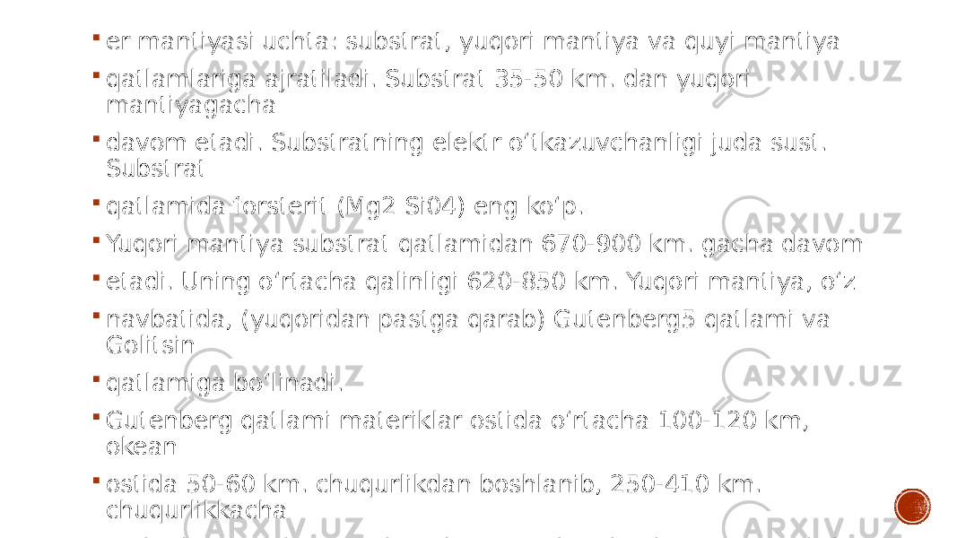  er mantiyasi uchta: substrat, yuqori mantiya va quyi mantiya  qatlamlariga ajratiladi. Substrat 35-50 km. dan yuqori mantiyagacha  davom etadi. Substratning elektr o‘tkazuvchanligi juda sust. Substrat  qatlamida forsterit (Mg2 Si04) eng ko‘p.  Yuqori mantiya substrat qatlamidan 670-900 km. gacha davom  etadi. Uning o‘rtacha qalinligi 620-850 km. Yuqori mantiya, o‘z  navbatida, (yuqoridan pastga qarab) Gutenberg5 qatlami va Golitsin  qatlamiga bo‘linadi.  Gutenberg qatlami materiklar ostida o‘rtacha 100-120 km, okean  ostida 50-60 km. chuqurlikdan boshlanib, 250-410 km. chuqurlikkacha  tushadi. Gutenberg qatlamida seysmik to‘lqinlaming tarqalish tezligi  undan yuqori va quyidagi qatlamlardagidan kichikroq. 