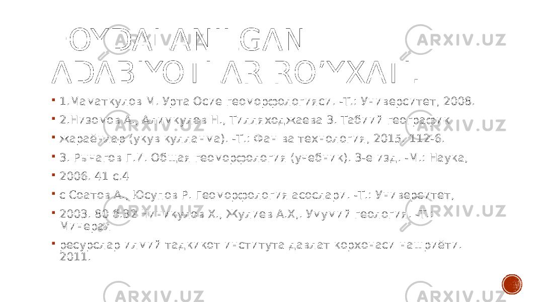 FOYDALANILGAN ADABIYOTLAR RO’YXATI.  1.Маматкулов М. Урта Осие геоморфологияси. -Т.: Университет, 2008.  2.Низомов А., Алимкулов Н., Тилляходжаева 3. Табиий географик  жараёнлар (укув кулланма). -Т.: Фан ва технология, 2015. 112-6.  3. Рычагов Г.И. Общая геоморфология (учебник). 3-е изд. -М.: Наука,  2006. 41 с.4  с Соатов А., Юсупов Р. Геоморфология асослари. -Т.: Университет,  2003. 80 б.32 Чиникулов X., Жулиев А.Х,. Умумий геология. -Т.: Минерал  ресурслар илмий тадкикот института давлат корхонаси нашриёти. 2011. 