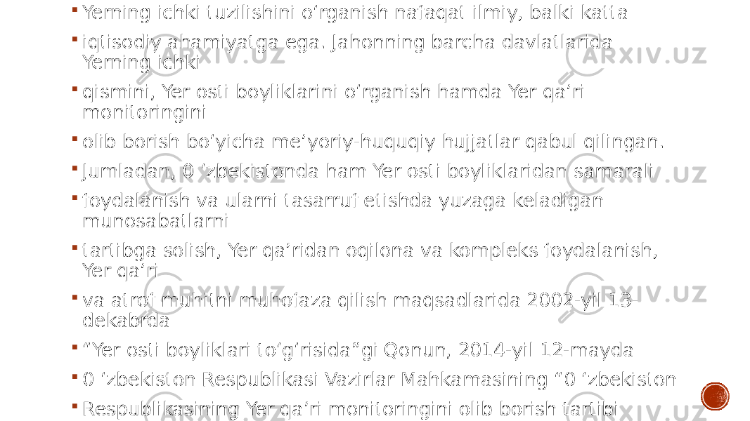  Yerning ichki tuzilishini o‘rganish nafaqat ilmiy, balki katta  iqtisodiy ahamiyatga ega. Jahonning barcha davlatlarida Yerning ichki  qismini, Yer osti boyliklarini o‘rganish hamda Yer qa’ri monitoringini  olib borish bo‘yicha me’yoriy-huquqiy hujjatlar qabul qilingan.  Jumladan, 0 ‘zbekistonda ham Yer osti boyliklaridan samarali  foydalanish va ularni tasarruf etishda yuzaga keladigan munosabatlarni  tartibga solish, Yer qa’ridan oqilona va kompleks foydalanish, Yer qa’ri  va atrof muhitni muhofaza qilish maqsadlarida 2002-yil 13- dekabrda  “ Yer osti boyliklari to‘g‘risida”gi Qonun, 2014-yil 12-mayda  0 ‘zbekiston Respublikasi Vazirlar Mahkamasining “0 ‘zbekiston  Respublikasining Yer qa’ri monitoringini olib borish tartibi to&#39;g&#39;risidagi nizomni tasdiqlash haqida”gi 119-son Qarori qabul qilindi. 