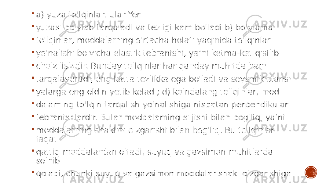  a) yuza to&#39;lqinlar, ular Yer  yuzasi bo&#39;ylab tarqaladi va tezligi kam bo&#39;ladi b) bo&#39;ylama  to&#39;lqinlar, moddalaming o&#39;rtacha holati yaqinida to&#39;lqinlar  yo&#39;nalishi bo&#39;yicha elastik tebranishi, ya’ni ketma-ket qisilib  cho&#39;zilishidir. Bunday to&#39;lqinlar har qanday muhitda ham  tarqalaveradi, eng katta tezlikka ega bo&#39;ladi va seysmik stansi-  yalarga eng oldin yetib keladi; d) ko&#39;ndalang to&#39;lqinlar, mod-  dalaming to&#39;lqin tarqalish yo&#39;nalishiga nisbatan perpendikular  tebranishlardir. Bular moddalaming siljishi bilan bog&#39;liq, ya’ni  moddalaming shaklini o&#39;zgarishi bilan bog&#39;liq. Bu to&#39;lqinlar faqat  qattiq moddalardan o&#39;tadi, suyuq va gazsimon muhitlarda so&#39;nib  qoladi, chunki suyuq va gazsimon moddalar shakl o&#39;zgarishiga  qarashlik qilmaydi. 