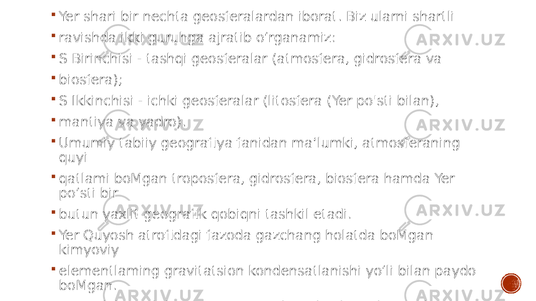  Yer shari bir nechta geosferalardan iborat. Biz ularni shartli  ravishda ikki guruhga ajratib o‘rganamiz:  S Birinchisi - tashqi geosferalar (atmosfera, gidrosfera va  biosfera);  S Ikkinchisi - ichki geosferalar (litosfera (Yer po&#39;sti bilan),  mantiya va yadro).  Umumiy tabiiy geografiya fanidan ma’lumki, atmosferaning quyi  qatlami boMgan troposfera, gidrosfera, biosfera hamda Yer po‘sti bir  butun yaxlit geografik qobiqni tashkil etadi.  Yer Quyosh atrofidagi fazoda gazchang holatda boMgan kimyoviy  elementlaming gravitatsion kondensatlanishi yo‘li bilan paydo boMgan.  Yer tarkib topib borayotgan vaqtda radioaktiv elementlaming  parchalanishi natijasida ajralib chiqadigan issiqlik hisobiga 