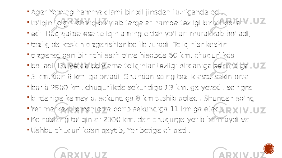  Agar Yeming hamma qismi bir xil jinsdan tuzilganda edi,  to&#39;lqin to&#39;g&#39;ri chiziq bo&#39;ylab tarqalar hamda tezligi bir xil bo&#39;lar  edi. Haqiqatda esa to&#39;lqinlaming o&#39;tish yo&#39;llari murakkab bo&#39;ladi,  tezligida keskin o&#39;zgarishlar bo&#39;lib turadi. To&#39;lqinlar keskin  o&#39;zgaradigan birinchi sath o&#39;rta hisobda 60 km. chuqurlikda  bo&#39;ladi. Bu yerda bo&#39;ylama to&#39;lqinlar tezligi birdaniga sekundiga  5 km. dan 8 km. ga ortadi. Shundan so&#39;ng tezlik asta-sekin orta  borib 2900 km. chuqurlikda sekundiga 13 km. ga yetadi, so&#39;ngra  birdaniga kamayib, sekundiga 8 km tushib qoladi. Shundan so&#39;ng  Yer markazi tomon orta borib sekundiga 11 km ga etadi.  Ko&#39;ndalang to&#39;lqinlar 2900 km. dan chuqurga yetib bormaydi va  Ushbu chuqurlikdan qaytib, Yer betiga chiqadi. 