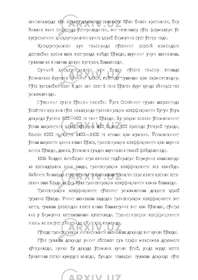 кенгликларда кўп асрлар давомида селек ция йўли билан яратилган, бир йиллик экин сифатида ўстириладиган, энг тезпишар ғўза формалари ўз хусусия тини қисқартирилган кунга қараб бирмунча суст ўзгар- тади. Қисқартирилган кун таъсирида ғўзанинг асосий поя сидаги дастлабки ҳосил шох пастроқда пайдо бўлади, шун инг учун шоналаш, гуллаш ва пишиш даври эртароқ бошланади. Сунъий қисқартирилган кун билан ғўзага таъсир этишда ўсимликка ёруғлик куннинг қайси, пайтида тушиши ҳам аҳамиятлидир. Ғўза эрталабки соат 8 дан кеч соат 6 гача бўлган ёруғ кунда айниқса тез ривожланади. Ғўзанинг сувга бўлган талаби. Ўрта Осиёнинг турли шароитида ўсаётган ҳар хил ғўза навларида транспирация коэффициенти бутун ўсув даврида ўртача 600—700 га тенг бўлади. Бу рақам асо сан ўсимликнинг ўсиш шароитига қараб кўпинча 400 би лан 800 орасида ўзгариб туради, баъзан 1000 га, ҳатто 1400—1600 га етиши ҳам мумкин. Ўсимликнинг ўсиш шароити қанча яхши бўлса, транспирация коэффициенти ҳам шунча кичик бўлади, демак, ўсимлик сувдан шунчалик тежаб фойдаланади. 1935 йилдан эътиборан агро- ехника тадбирлари бирмунча яхшиланди ва ҳосилдорлик анча ошди, транспирация коэффициенти эса камай ди. Кейинги йилларда агротехника такомиллаштирилган сари пахта ҳосили аста- секин оша борди ва бир йўла транспирация коэффициенти камая бошлади. Транспирация коэффициенти ғўзанинг ривожланиш даврига қараб турлича бўлади. Унинг шоналаш олдидан транспирация коэффициенти энг катта, гуллаш фазасидан пахта пиша бошлагунча энг кам бўлиши, сўнгра яна у бирмунча катталашиши кузатилади. Транспирация коэф фициенти июль ва август ойларида айниқса камаяди. Ғўзада транспирация интенсивлиги шоналаш даврида энг кучли бўлади. Ғўза гуллаш даврида унинг абсолют сув сарфи макси мал даражага кўтарилади, чунки бу даврда ўсимлик куч ли ўсиб, унда жуда катта буғлатиш сатҳи вужудга кела ди, бундан ташқари гуллаш даврида ғўза 