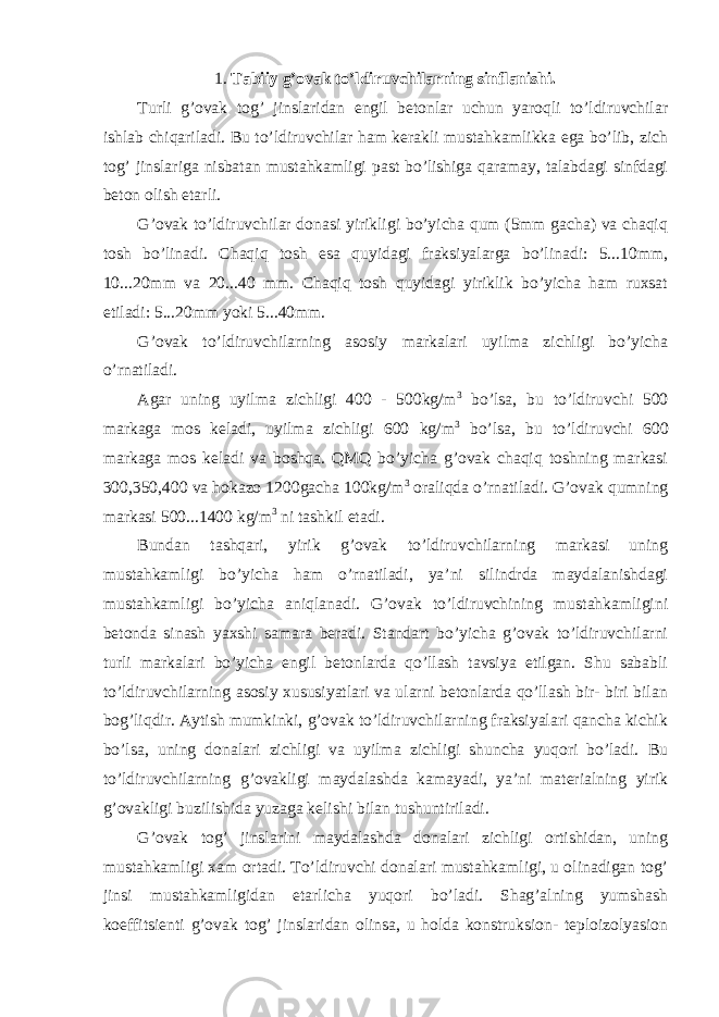 1. Tabiiy g’ovak to’ldiruvchilarning sinflanishi. Turli g’ovak tog’ jinslaridan engil betonlar uchun yaroqli to’ldiruvchilar ishlab chiqariladi. Bu to’ldiruvchilar ham kerakli mustahkamlikka ega bo’lib, zich tog’ jinslariga nisbatan mustahkamligi past bo’lishiga qaramay, talabdagi sinfdagi beton olish etarli. G’ovak to’ldiruvchilar donasi yirikligi bo’yicha qum (5mm gacha) va chaqiq tosh bo’linadi. Chaqiq tosh esa quyidagi fraksiyalarga bo’linadi: 5...10mm, 10...20mm va 20...40 mm. Chaqiq tosh quyidagi yiriklik bo’yicha ham ruxsat etiladi: 5...20mm yoki 5...40mm. G’ovak to’ldiruvchilarning asosiy markalari uyilma zichligi bo’yicha o’rnatiladi. Agar uning uyilma zichligi 400 - 500kg/m 3 bo’lsa, bu to’ldiruvchi 500 markaga mos keladi, uyilma zichligi 600 kg/m 3 bo’lsa, bu to’ldiruvchi 600 markaga mos keladi va boshqa. QMQ bo’yicha g’ovak chaqiq toshning markasi 300,350,400 va hokazo 1200gacha 100kg/m 3 oraliqda o’rnatiladi. G’ovak qumning markasi 500...1400 kg/m 3 ni tashkil etadi. Bundan tashqari, yirik g’ovak to’ldiruvchilarning markasi uning mustahkamligi bo’yicha ham o’rnatiladi, ya’ni silindrda maydalanishdagi mustahkamligi bo’yicha aniqlanadi. G’ovak to’ldiruvchining mustahkamligini betonda sinash yaxshi samara beradi. Standart bo’yicha g’ovak to’ldiruvchilarni turli markalari bo’yicha engil betonlarda qo’llash tavsiya etilgan. Shu sababli to’ldiruvchilarning asosiy xususiyatlari va ularni betonlarda qo’llash bir- biri bilan bog’liqdir. Aytish mumkinki, g’ovak to’ldiruvchilarning fraksiyalari qancha kichik bo’lsa, uning donalari zichligi va uyilma zichligi shuncha yuqori bo’ladi. Bu to’ldiruvchilarning g’ovakligi maydalashda kamayadi, ya’ni materialning yirik g’ovakligi buzilishida yuzaga kelishi bilan tushuntiriladi. G’ovak tog’ jinslarini maydalashda donalari zichligi ortishidan, uning mustahkamligi xam ortadi. To’ldiruvchi donalari mustahkamligi, u olinadigan tog’ jinsi mustahkamligidan etarlicha yuqori bo’ladi. Shag’alning yumshash koeffitsienti g’ovak tog’ jinslaridan olinsa, u holda konstruksion- teploizolyasion 