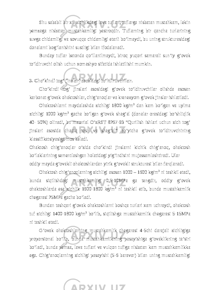 Shu sababli bir xil zichlikdagi lava tuflari, tuflarga nisbatan mustahkam, lekin pemzaga nisbatan mustahkamligi pastroqdir. Tuflarning bir qancha turlarining suvga chidamligi va sovuqqa chidamligi etarli bo’lmaydi, bu uning strukturasidagi donalarni bog’lanishini sustligi bilan ifodalanadi. Bunday tuflar betonda qo’llanilmaydi, biroq yuqori samarali sun’iy g’ovak to’ldiruvchi olish uchun xomashyo sifatida ishlatilishi mumkin. 3. Cho’kindi tog’ jinslari asosidagi to’ldiruvchilar . Cho’kindi tog’ jinslari asosidagi g’ovak to’ldiruvchilar olishda asosan karbonat g’ovak ohaktoshlar, chig’anoqlar va krenezyom g’ovak jinslar ishlatiladi. Ohaktoshlarni maydalashda zichligi 1800 kg/m 3 dan kam bo’lgan va uylma zichligi 1000 kg/m 3 gacha bo’lgan g’ovak shag’al (donalar orasidagi bo’shliqlik 40- 50%) olinadi, bu material O’zRST 8267-93 “Qurilish ishlari uchun zich tog’ jinslari asosida chaqiq tosh va shag’al” bo’yicha g’ovak to’ldiruvchining klassifikatsiyasiga mos keladi. Ohaktosh chig’anoqlar o’zida cho’kindi jinslarni kichik chig’anoq, ohaktosh bo’laklarining sementlashgan holatidagi yig’indisini mujassamlashtiradi. Ular oddiy mayda g’ovakli ohaktoshlardan yirik g’ovakli strukturasi bilan farqlanadi. Ohaktosh chig’anoqlarning zichligi asosan 1000 – 1600 kg/m 3 ni tashkil etadi, bunda siqilishdagi mustahkamligi 0,5-10MPa ga tengdir, oddiy g’ovak ohaktoshlarda esa zichlik 1600-1800 kg/m 3 ni tashkil etib, bunda mustahkamlik chegarasi 25MPa gacha bo’ladi. Bundan tashqari g’ovak ohaktoshlarni boshqa turlari xam uchraydi, ohaktosh tuf zichligi 1400-1800 kg/m 3 bo’lib, siqilishga mustahkamlik chegarasi 5-15MPa ni tashkil etadi. G’ovak ohaktoshlarning mustahkamlik chegarasi 4-5chi darajali zichligiga proporsional bo’lib, bunda mustahkamlikning pasayishiga g’ovaklikning ta’siri bo’ladi, bunda pemza, lava tuflari va vulqon tufiga nisbatan kam mustahkamlikka ega. Chig’anoqlarning zichligi pasayishi (5-6 baravar) bilan uning mustahkamligi 