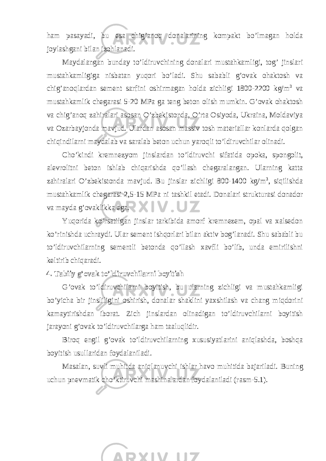 ham pasayadi, bu esa chig’anoq donalarining kompakt bo’lmagan holda joylashgani bilan izohlanadi. Maydalangan bunday to’ldiruvchining donalari mustahkamligi, tog’ jinslari mustahkamligiga nisbatan yuqori bo’ladi. Shu sababli g’ovak ohaktosh va chig’anoqlardan sement sarfini oshirmagan holda zichligi 1800-2200 kg/m 3 va mustahkamlik chegarasi 5-20 MPa ga teng beton olish mumkin. G’ovak ohaktosh va chig’anoq zahiralari asosan O’zbekistonda, O’rta Osiyoda, Ukraina, Moldaviya va Ozarbayjonda mavjud. Ulardan asosan massiv tosh materiallar konlarda qolgan chiqindilarni maydalab va saralab beton uchun yaroqli to’ldiruvchilar olinadi. Cho’kindi kremnezyom jinslardan to’ldiruvchi sifatida opoka, spongolit, alevrolitni beton ishlab chiqarishda qo’llash chegaralangan. Ularning katta zahiralari O’zbekistonda mavjud. Bu jinslar zichligi 800-1400 kg/m 3 , siqilishda mustahkamlik chegarasi 2,5-15 MPa ni tashkil etadi. Donalari strukturasi donador va mayda g’ovaklikka ega. Yuqorida ko’rsatilgan jinslar tarkibida amorf kremnezem, opal va xalsedon ko’rinishda uchraydi. Ular sement ishqorlari bilan aktiv bog’lanadi. Shu sababli bu to’ldiruvchilarning sementli betonda qo’llash xavfli bo’lib, unda emirilishni keltirib chiqaradi. 4. Tabiiy g’ovak to’ldiruvchilarni boyitish G’ovak to’ldiruvchilarni boyitish, bu ularning zichligi va mustahkamligi bo’yicha bir jinsliligini oshirish, donalar shaklini yaxshilash va chang miqdorini kamaytirishdan iborat. Zich jinslardan olinadigan to’ldiruvchilarni boyitish jarayoni g’ovak to’ldiruvchilarga ham taaluqlidir. Biroq engil g’ovak to’ldiruvchilarning xususiyatlarini aniqlashda, boshqa boyitish usullaridan foydalaniladi. Masalan, suvli muhitda aniqlanuvchi ishlar havo muhitida bajariladi. Buning uchun pnevmatik cho’ktiruvchi mashinalardan foydalaniladi (rasm-5.1). 