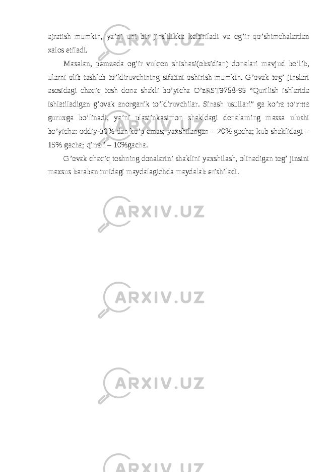 ajratish mumkin, ya’ni uni bir jinslilikka keltiriladi va og’ir qo’shimchalardan xalos etiladi. Masalan, pemzada og’ir vulqon shishasi(obsidian) donalari mavjud bo’lib, ularni olib tashlab to’ldiruvchining sifatini oshirish mumkin. G’ovak tog’ jinslari asosidagi chaqiq tosh dona shakli bo’yicha O’zRST9758-96 “Qurilish ishlarida ishlatiladigan g’ovak anorganik to’ldiruvchilar. Sinash usullari” ga ko’ra to’rrtta guruxga bo’linadi, ya’ni plastinkasimon shakldagi donalarning massa ulushi bo’yicha: oddiy-30% dan ko’p emas; yaxshilangan – 20% gacha; kub shaklidagi – 15% gacha; qirrali – 10%gacha. G’ovak chaqiq toshning donalarini shaklini yaxshilash, olinadigan tog’ jinsini maxsus baraban turidagi maydalagichda maydalab erishiladi. 