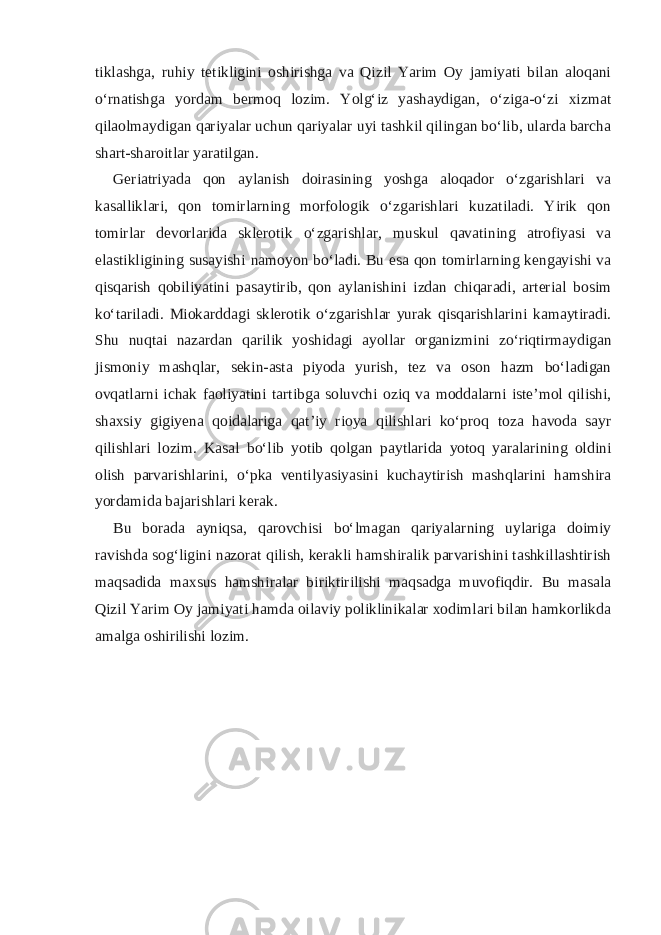 tiklashga, ruhiy tetikligini oshirishga va Qizil Yarim Oy jamiyati bilan aloqani o‘rnatishga yordam bermoq lozim. Yolg‘iz yashaydigan, o‘ziga-o‘zi xizmat qilaolmaydigan qariyalar uchun qariyalar uyi tashkil qilingan bo‘lib, ularda barcha shart-sharoitlar yaratilgan. Geriatriyada qon aylanish doirasining yoshga aloqador o‘zgarishlari va kasalliklari, qon tomirlarning morfologik o‘zgarishlari kuzatiladi. Yirik qon tomirlar devorlarida sklerotik o‘zgarishlar, muskul qavatining atrofiyasi va elastikligining susayishi namoyon bo‘ladi. Bu esa qon tomirlarning kengayishi va qisqarish qobiliyatini pasaytirib, qon aylanishini izdan chiqaradi, arterial bosim ko‘tariladi. Miokarddagi sklerotik o‘zgarishlar yurak qisqarishlarini kamaytiradi. Shu nuqtai nazardan qarilik yoshidagi ayollar organizmini zo‘riqtirmaydigan jismoniy mashqlar, sekin-asta piyoda yurish, tez va oson hazm bo‘ladigan ovqatlarni ichak faoliyatini tartibga soluvchi oziq va moddalarni iste’mol qilishi, shaxsiy gigiyena qoidalariga qat’iy rioya qilishlari ko‘proq toza havoda sayr qilishlari lozim. Kasal bo‘lib yotib qolgan paytlarida yotoq yaralarining oldini olish parvarishlarini, o‘pka ventilyasiyasini kuchaytirish mashqlarini hamshira yordamida bajarishlari kerak. Bu borada ayniqsa, qarovchisi bo‘lmagan qariyalarning uylariga doimiy ravishda sog‘ligini nazorat qilish, kerakli hamshiralik parvarishini tashkillashtirish maqsadida maxsus hamshiralar biriktirilishi maqsadga muvofiqdir. Bu masala Qizil Yarim Oy jamiyati hamda oilaviy poliklinikalar xodimlari bilan hamkorlikda amalga oshirilishi lozim. 