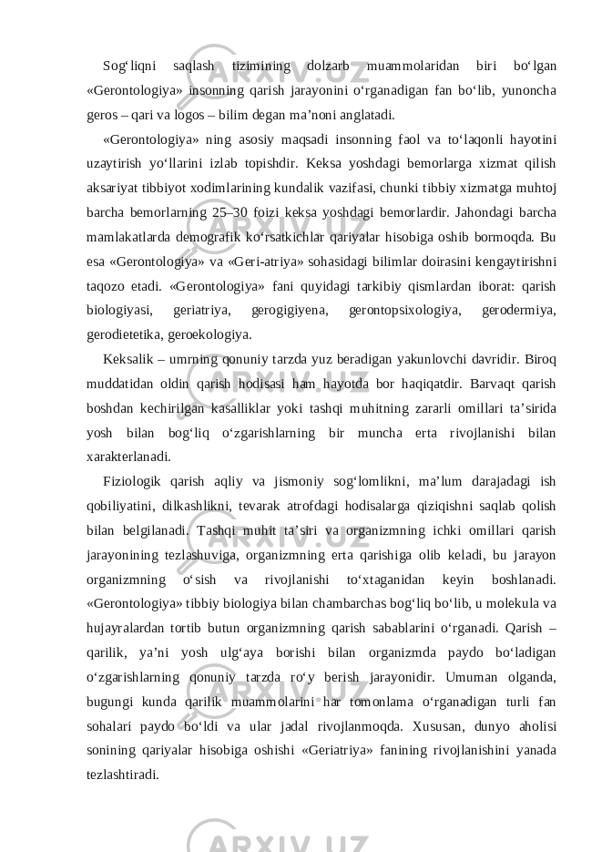 Sog‘liqni saqlash tizimining dolzarb muammolaridan biri bo‘lgan «Gerontologiya» insonning qarish jarayonini o‘rganadigan fan bo‘lib, yunoncha geros – qari va logos – bilim degan ma’noni anglatadi. «Gerontologiya» ning asosiy maqsadi insonning faol va to‘laqonli hayotini uzaytirish yo‘llarini izlab topishdir. Keksa yoshdagi bemorlarga xizmat qilish aksariyat tibbiyot xodimlarining kundalik vazifasi, chunki tibbiy xizmatga muhtoj barcha bemorlarning 25–30 foizi keksa yoshdagi bemorlardir. Jahondagi barcha mamlakatlarda demografik ko‘rsatkichlar qariyalar hisobiga oshib bormoqda. Bu esa «Gerontologiya» va «Geri-atriya» sohasidagi bilimlar doirasini kengaytirishni taqozo etadi. «Gerontologiya» fani quyidagi tarkibiy qismlardan iborat: qarish biologiyasi, geriatriya, gerogigiyena, gerontopsixologiya, gerodermiya, gerodietetika, geroekologiya. Keksalik – umrning qonuniy tarzda yuz beradigan yakunlovchi davridir. Biroq muddatidan oldin qarish hodisasi ham hayotda bor haqiqatdir. Barvaqt qarish boshdan kechirilgan kasalliklar yoki tashqi muhitning zararli omillari ta’sirida yosh bilan bog‘liq o‘zgarishlarning bir muncha erta rivojlanishi bilan xarakterlanadi. Fiziologik qarish aqliy va jismoniy sog‘lomlikni, ma’lum darajadagi ish qobiliyatini, dilkashlikni, tevarak atrofdagi hodisalarga qiziqishni saqlab qolish bilan belgilanadi. Tashqi muhit ta’siri va organizmning ichki omillari qarish jarayonining tezlashuviga, organizmning erta qarishiga olib keladi, bu jarayon organizmning o‘sish va rivojlanishi to‘xtaganidan keyin boshlanadi. «Gerontologiya» tibbiy biologiya bilan chambarchas bog‘liq bo‘lib, u molekula va hujayralardan tortib butun organizmning qarish sabablarini o‘rganadi. Qarish – qarilik, ya’ni yosh ulg‘aya borishi bilan organizmda paydo bo‘ladigan o‘zgarishlarning qonuniy tarzda ro‘y berish jarayonidir. Umuman olganda, bugungi kunda qarilik muammolarini har tomonlama o‘rganadigan turli fan sohalari paydo bo‘ldi va ular jadal rivojlanmoqda. Xususan, dunyo aholisi sonining qariyalar hisobiga oshishi «Geriatriya» fanining rivojlanishini yanada tezlashtiradi. 