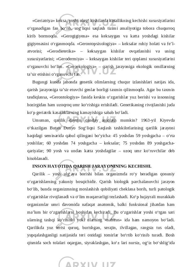 «Geriatriya» keksa, yoshi ulug‘ kishilarda kasallikning kechishi xususiyatlarini o‘rganadigan fan bo‘lib, sog‘liqni saqlash tizimi amaliyotiga tobora chuqurroq kirib bormoqda. «Gerogigiyena» esa keksaygan va katta yoshdagi kishilar gigiyenasini o‘rganmoqda. «Gerontopsixologiya» – keksalar ruhiy holati va fe’l- atvorini; «Gerodietetika» – keksaygan kishilar ovqatlanishi va uning xususiyatlarini; «Gerodermiya» – keksaygan kishilar teri qoplami xususiyatlarini o‘rganuvchi bo‘lim. «Geroekologiya» – qarish jarayoniga ekologik omillarning ta’sir etishini o‘rganuvchi fan. Bugungi kunda jahonda genetik olimlarning chuqur izlanishlari natijas ida, qarish jarayoniga ta’sir etuvchi genlar borligi taxmin qilinmoqda. Agar bu taxmin tasdiqlansa, «Gerontologiya» fanida keskin o‘zgarishlar yuz berishi va insonning hozirgidan ham uzoqroq umr ko‘rishiga erishiladi. Genetikaning rivojlanishi juda ko‘p geriatrik kasalliklarning kamayishiga sabab bo‘ladi. Umuman, qarilik davrini qanday aniqlash mumkin? 1963-yil Kiyevda o‘tkazilgan Butun Dunyo Sog‘liqni Saqlash tashkilotlarining qarilik jarayoni haqidagi seminarida qabul qilingani bo‘yicha: 45 yoshdan 59 yoshgacha – o‘rta yoshlilar; 60 yoshdan 74 yoshgacha – keksalar; 75 yoshdan 89 yoshgacha- qariyalar; 90 yosh va undan katta yoshdagilar – uzoq umr ko‘ruvchilar deb hisoblanadi. INSON HAYOTIDA QARISH JARAYONINING KECHISHI. Qarilik – yosh ulg‘aya borishi bilan organizmda ro‘y beradigan qonuniy o‘zgarishlarning yakuniy bosqichidir. Qarish biologik parchalanuvchi jarayon bo‘lib, bunda organizmning moslashish qobiliyati cheklana borib, turli patologik o‘zgarishlar rivojlanadi va o‘lim muqarrarligi tezlashadi. Ko‘p hujayrali murakkab organizmlar umri davomida nafaqat anatomik, balki funksional jihatdan ham ma’lum bir o‘zgarishlarni boshidan kechiradi. Bu o‘zgarishlar yoshi o‘tgan sari ularning tashqi ko‘rinishi yoki ularning «nabitus» ida ham namoyon bo‘ladi. Qarilikda yuz terisi quruq, burishgan, serajin, ilvillagan, rangsiz tus oladi, yupqalashganligi natijasida teri ostidagi tomirlar bo‘rtib ko‘rinib turadi. Bosh qismida soch tolalari oqargan, siyraklashgan, ko‘z lari nursiz, og‘iz bo‘shlig‘ida 