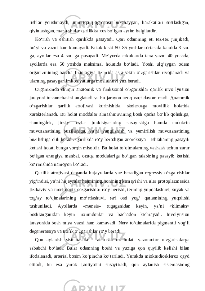 tishlar yetishmaydi, umurtqa pog‘onasi bukchaygan, harakatlari sustlashgan, qiyinlashgan, mana shular qarilikka xos bo‘lgan ayrim belgilardir. Ko‘rish va eshitish qarilikda pasayadi. Qari odamning eti tez-tez junjikadi, bo‘yi va vazni ham kamayadi. Erkak kishi 50–85 yoshlar o‘rtasida kamida 3 sm. ga, ayollar esa 4 sm. ga pasayadi. Me’yorda erkaklarda tana vazni 40 yoshda, ayollarda esa 50 yoshda maksimal holatida bo‘ladi. Yoshi ulg‘aygan odam organizmining barcha fiziologiya tizimida asta-sekin o‘zgarishlar rivojlanadi va ularning pasaygan imkoniyatlarga moslashuvi yuz beradi. Organizmda chuqur anatomik va funksional o‘zgarishlar qarilik invo lyusion jarayoni tushunchasini anglatadi va bu jarayon uzoq vaqt davom etadi. Anatomik o‘zgarishlar qarilik atrofiyasi kurinishida, skelerozga moyillik holatida xarakterlanadi. Bu holat moddalar almashinuvining bosh qacha bo‘lib qolishiga, shuningdek, jinsiy bezlar funktsiyasining susayishiga hamda endokrin muvozanatining buzilishiga, ya’ni yangilanish va yemirilish muvozanatining buzilishiga olib keladi. Qarilikda ro‘y beradigan anoreksiya – ishtahaning pasayib ketishi holati bunga yorqin misoldir. Bu holat to‘qimalarning yashash uchun zarur bo‘lgan energiya manbai, ozuqa moddalariga bo‘lgan talabining pasayib ketishi ko‘rinishida namoyon bo‘ladi. Qarilik atrofiyasi deganda hujayralarda yuz beradigan regressiv o‘zga rishlar yig‘indisi, ya’ni hujayralar hajmining, sonining kamayishi va ular protoplazmasida fizikaviy va morfologik o‘zgarishlar ro‘y berishi, terining yupqalashuvi, suyak va tog‘ay to‘qimalarining mo‘rtlashuvi, teri osti yog‘ qatlamining yuqolishi tushuniladi. Ayollarda «mensis» tugaganidan keyin, ya’ni «klimaks» boshlanganidan keyin tuxumdonlar va bachadon kichrayadi. Involyusion jarayonida bosh miya vazni ham kamayadi. Nerv to‘qimalarida pigmentli yog‘li degeneratsiya va trofik o‘zgarishlar ro‘y beradi. Qon aylanish sistemasida – ateroskleroz holati vazomotor o‘zgarishlarga sababchi bo‘ladi. Bular odamning boshi va yuziga qon quyilib kelishi bilan ifodalanadi, arterial bosim ko‘pincha ko‘tariladi. Yurakda miokardioskleroz qayd etiladi, bu esa yurak faoliyatini susaytiradi, qon aylanish sistemasining 