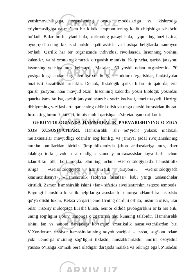 yetishmovchiligaga, organlarning ozuqa moddalariga va kislorodga to‘yinmasligiga va ma’lum bir klinik simptomlarning kelib chiqishiga sababchi bo‘ladi. Bular bosh aylanishida, xotiraning pasayishida, uyqu ning buzilishida, oyoq-qo‘llarning kuchsizl anishi, qaltirashida va boshqa belgilarda namoyon bo‘ladi. Qarilik har bir organizmda individual rivojlanadi. Insonning yoshini kalendar, ya’ni xronologik tarzda o‘rganish mumkin. Ko‘pincha, qarish jarayoni insonning yoshiga mos kelmaydi. Masalan, 60 yoshli odam organizmida 70 yoshga kirgan odam organizmiga xos bo‘lgan struktur o‘zgarishlar, funktsiyalar buzilishi kuzatilishi mumkin. Demak, fiziologik qarish bilan bir qatorda, erta qarish jarayoni ham mavjud ekan. Insonning kalendar yoshi biologik yoshidan qancha katta bo‘lsa, qarish jarayoni shuncha sekin kechadi, umri uzayadi. Hozirgi tibbiyotning vazifasi erta qarishning oldini olish va unga qarshi kurashdan iborat. Insonning turmush tarzi, ijtimoiy muhit qarishga ta’sir etadigan omillardir. GERONTOLOGIYADA HAMSHIRALIK PARVARISHINING O‘ZIGA XOS XUSUSIYATLARI. Hamshiralik ishi bo‘yicha yuksak malakali mutaxassislar mavjudligi odamlar sog‘lomligi va jamiyat jadal rivojlanishining muhim omillaridan biridir. Respublikamizda jahon andozalariga mos, davr talabiga to‘la javob bera oladigan shunday mutaxassislar tayyorlash uchun izlanishlar olib borilmoqda. Shuning uchun «Gerontologiya»da hamshiralik ishiga: «Gerontologiyada hamshiralik jarayoni», «Gerontologiyada kommunikasiya», «Hamshiralik faoliyati falsafasi» kabi yangi tushunchalar kiritildi. Zamon hamshiralik ishini «fan» sifatida rivojlantirishni taqozo etmoqda. Bugungi hamshira kasallik belgilariga asoslanib bemorga «Hamshira tashxisi» qo‘ya olishi lozim. Keksa va qari bemorlarning dardini eshita, tushuna olish, ular bilan insoniy muloqotga kirisha bilish, bemor oldida javobgarlikni to‘la his etib, uning sog‘ligini ijobiy tomonga o‘zgartirish shu kunning talabidir. Hamshiralik ishini fan va sanoat darajasiga ko‘targan amerikalik nazariyotchilardan biri V.Xenderson tibbiyot hamshiralarining noyob vazifasi – inson, sog‘lom odam yoki bemorga o‘zining sog‘ligini tiklashi, mustahkamlashi, umrini osoyishta yashab o‘tishga ko‘mak bera oladigan darajada malaka va bilimga ega bo‘lishdan 